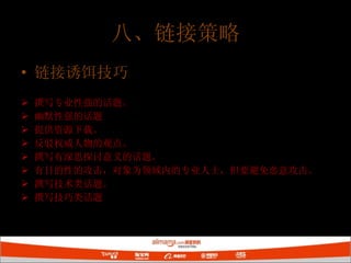 链接诱饵技巧 撰写专业性强的话题。 幽默性强的话题 提供资源下载。 反驳权威人物的观点。 撰写有深思探讨意义的话题。 有目的性的攻击，对象为领域内的专业人士，但要避免恶意攻击。 撰写技术类话题。 撰写技巧类话题 八、链接策略 