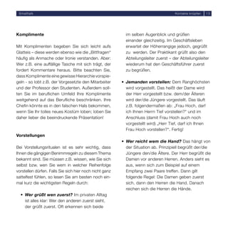 Smalltalk                                                                            Kontakte knüpfen   10




Komplimente                                                im selben Augenblick und grüßen
                                                           einander gleichzeitig. Im Geschäftsleben
Mit Komplimenten begeben Sie sich leicht aufs              erwartet der Höherrangige jedoch, gegrüßt
Glatteis – diese werden ebenso wie die „Bittfragen“        zu werden. Der Praktikant grüßt also den
häufig als Anmache oder Ironie verstanden. Aber:           Abteilungsleiter zuerst – der Abteilungsleiter
Wer z.B. eine auffällige Tasche mit sich trägt, der        wiederum hat den Geschäftsführer zuerst
fordert Kommentare heraus. Bitte beachten Sie,             zu begrüßen.
dass Komplimente eine gewisse Hierarchie vorspie-
geln - so lobt z.B. der Vorgesetzte den Mitarbeiter      • Jemanden vorstellen: Dem Ranghöchsten
und der Professor den Studenten. Außerdem soll-            wird vorgestellt. Das heißt der Dame wird
ten Sie im beruflichen Umfeld Ihre Komplimente             der Herr vorgestellt bzw. dem/der Älteren
weitgehend auf das Berufliche beschränken. Ihre            wird der/die Jüngere vorgestellt. Das läuft
Chefin könnte es in den falschen Hals bekommen,            z.B. folgendermaßen ab: „Frau Hoch, darf
wenn Sie Ihr tolles neues Kostüm loben; loben Sie          ich Ihnen Herrn Tief vorstellen?“ und im
daher lieber die beeindruckende Präsentation!              Anschluss (damit Frau Hoch auch noch
                                                           vorgestellt wird) „Herr Tief, darf ich Ihnen
                                                           Frau Hoch vorstellen?“. Fertig!
Vorstellungen
                                                         • Wer reicht wem die Hand? Das hängt von
Bei Vorstellungsritualen ist es sehr wichtig, dass         der Situation ab. Prinzipiell begrüßt der/die
Ihnen die gängigen Benimmregeln zu diesem Thema            Jüngere den/die Ältere. Der Herr begrüßt die
bekannt sind. Sie müssen z.B. wissen, wie Sie sich         Damen vor anderen Herren. Anders sieht es
selbst bzw. wen Sie wem in welcher Reihenfolge             aus, wenn sich zum Beispiel auf einem
vorstellen dürfen. Falls Sie sich hier noch nicht ganz     Empfang zwei Paare treffen. Dann gilt
sattelfest fühlen, so lesen Sie am besten noch ein-        folgende Regel: Die Damen geben zuerst
mal kurz die wichtigsten Regeln durch:                     sich, dann den Herren die Hand. Danach
                                                           reichen sich die Herren die Hände.
  • Wer grüßt wen zuerst? Im privaten Alltag
    ist alles klar: Wer den anderen zuerst sieht,
    der grüßt zuerst. Oft erkennen sich beide
 