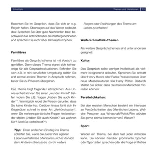 Smalltalk                                                                     Themen und Variationen   15




Beachten Sie im Gespräch, dass Sie sich an o.g.         Fragen oder Erzählungen das Thema am
Regeln halten. Übertragen auf das Wetter bedeutet       Leben zu erhalten!
das: Sprechen Sie über gute Nachrichten bzw. be-
schweren Sie sich nicht über die Wettergebenheiten
und sprechen Sie nicht über Klimakatastrophen.        Weitere Smalltalk-Themen

                                                      Als weitere Gesprächsthemen sind unter anderem
Familiäres                                            geeignet:

Familiäres als Gesprächsthema ist mit Vorsicht zu     Kultur:
genießen. Denn dieses Thema eignet sich keines-
wegs für alle Gesprächssituationen. Befinden Sie      Das Gespräch sollte weniger intellektuell als viel-
sich z.B. in rein beruflicher Umgebung sollten Sie    mehr integrierend ablaufen. Sprechen Sie anstatt
erst einmal andere Themen in Anspruch nehmen,         über Henry Moore oder Pablo Picasso besser über
bevor Sie zu Privatem übergehen.                      neue Massenkulturen wie Harry Potter. Dadurch
                                                      stellen Sie sicher, dass die meisten Menschen mit-
Das Thema birgt folgende Fettnäpfchen: Aus Un-        reden können!
wissenheit können Sie einen „wunden Punkt“ tref-
fen indem Sie z.B. fragen „Haben Sie auch Kin-        Persönlichkeiten:
der““. Womöglich leidet die Person darunter, dass
Sie keine Kinder hat. Darüber hinaus fühlt sich Ihr   Bei den meisten Menschen besteht ein Interesse
Gegenüber schnell in einer Art „Verhörsituation“,     an Persönlichkeiten des öffentlichen Lebens. Wel-
wenn Sie mehrere persönliche Fragen hintereinan-      che Personen aus Wirtschaft/Politik/Film würden
der stellen („Haben Sie auch Kinder? Wo wohnen        Sie gerne einmal kennen lernen? Warum?
Sie? Sind Sie verheiratet?“).
                                                      Sport:
  Tipp: Einen einfachen Einstieg ins Thema
  schaffen Sie, wenn Sie zuerst Ihre eigenen          Wieder ein Thema, bei dem fast jeder mitreden
  Lebensverhältnisse offenbaren und es danach         kann. Sie können hierüber prominente Sportler
  dem Anderen überlassen, durch weitere               oder Sportarten sprechen oder die Frage einfließen
 