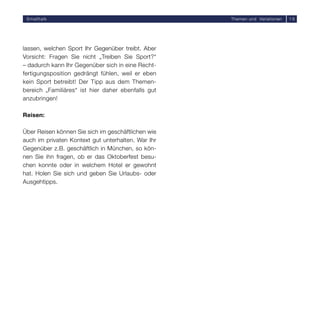 Smalltalk                                          Themen und Variationen   16




lassen, welchen Sport Ihr Gegenüber treibt. Aber
Vorsicht: Fragen Sie nicht „Treiben Sie Sport?“
– dadurch kann Ihr Gegenüber sich in eine Recht-
fertigungsposition gedrängt fühlen, weil er eben
kein Sport betreibt! Der Tipp aus dem Themen-
bereich „Familiäres“ ist hier daher ebenfalls gut
anzubringen!

Reisen:

Über Reisen können Sie sich im geschäftlichen wie
auch im privaten Kontext gut unterhalten. War Ihr
Gegenüber z.B. geschäftlich in München, so kön-
nen Sie ihn fragen, ob er das Oktoberfest besu-
chen konnte oder in welchem Hotel er gewohnt
hat. Holen Sie sich und geben Sie Urlaubs- oder
Ausgehtipps.
 