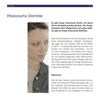 Smalltalk                                                               17




Rhetorische Stilmittel
                         Es gibt einige rhetorische Kniffe, mit denen
                         Sie im Smalltalk punkten können. Von Frage-
                         techniken über Bildsprache und gutes Zuhö-
                         ren gibt es einige rhetorische Stilmittel.



                         Was ist die Botschaft hinter der Botschaft, die Sie
                         Ihrem Gesprächspartner mitteilen? Vordergrün-
                         dig sagen Sie zum Beispiel „Wie ist das Wetter
                         in Köln?“ – hintergründig teilen Sie viel mehr mit,
                         nämlich „Ich möchte mich unterhalten – Ich bin
                         an Ihnen interessiert – Ich möchte mich austau-
                         schen etc“. Sie beweisen also durch Smalltalk eine
                         Art von Respekt gegenüber Ihrem Mitmenschen.
                         Richtig ankommen kann dieser Respekt aber nur,
                         wenn Sie vordergründig die richtige Sprache spre-
                         chen. Besonders hilfreich sind dabei so genannte
                         „rhetorische Stilmittel“.



                         Eisbrecher

                         Wie Sie dem Namen schon entnehmen können,
                         dienen die Eisbrecher-Redewendungen dazu, ei-
                         nen einfachen Gesprächseinstieg zu finden. Zum
                         Beispiel: Sie treffen als einer der ersten Gäste zu
                         einer Einladung ein. Der Gastgeber ist vollauf da-
 