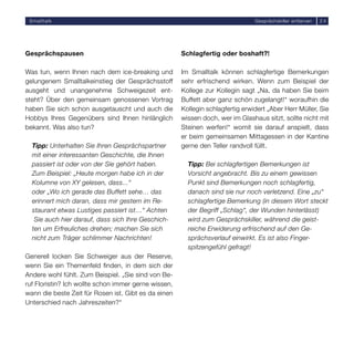 Smalltalk                                                                      Gesprächskiller entlarven   24




Gesprächspausen                                       Schlagfertig oder boshaft?!

Was tun, wenn Ihnen nach dem ice-breaking und         Im Smalltalk können schlagfertige Bemerkungen
gelungenem Smalltalkeinstieg der Gesprächsstoff       sehr erfrischend wirken. Wenn zum Beispiel der
ausgeht und unangenehme Schweigezeit ent-             Kollege zur Kollegin sagt „Na, da haben Sie beim
steht? Über den gemeinsam genossenen Vortrag          Buffett aber ganz schön zugelangt!“ woraufhin die
haben Sie sich schon ausgetauscht und auch die        Kollegin schlagfertig erwidert „Aber Herr Müller, Sie
Hobbys Ihres Gegenübers sind Ihnen hinlänglich        wissen doch, wer im Glashaus sitzt, sollte nicht mit
bekannt. Was also tun?                                Steinen werfen!“ womit sie darauf anspielt, dass
                                                      er beim gemeinsamen Mittagessen in der Kantine
  Tipp: Unterhalten Sie Ihren Gesprächspartner        gerne den Teller randvoll füllt.
  mit einer interessanten Geschichte, die Ihnen
  passiert ist oder von der Sie gehört haben.           Tipp: Bei schlagfertigen Bemerkungen ist
  Zum Beispiel: „Heute morgen habe ich in der           Vorsicht angebracht. Bis zu einem gewissen
  Kolumne von XY gelesen, dass...“                      Punkt sind Bemerkungen noch schlagfertig,
  oder „Wo ich gerade das Buffett sehe… das             danach sind sie nur noch verletzend. Eine „zu“
  erinnert mich daran, dass mir gestern im Re-          schlagfertige Bemerkung (in diesem Wort steckt
  staurant etwas Lustiges passiert ist…“ Achten         der Begriff „Schlag“, der Wunden hinterlässt)
   Sie auch hier darauf, dass sich Ihre Geschich-       wird zum Gesprächskiller, während die geist-
  ten um Erfreuliches drehen; machen Sie sich           reiche Erwiderung erfrischend auf den Ge-
  nicht zum Träger schlimmer Nachrichten!               sprächsverlauf einwirkt. Es ist also Finger-
                                                        spitzengefühl gefragt!
Generell locken Sie Schweiger aus der Reserve,
wenn Sie ein Themenfeld ﬁnden, in dem sich der
Andere wohl fühlt. Zum Beispiel. „Sie sind von Be-
ruf Floristin? Ich wollte schon immer gerne wissen,
wann die beste Zeit für Rosen ist. Gibt es da einen
Unterschied nach Jahreszeiten?“
 