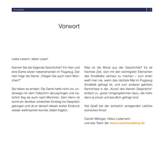 Smalltalk                                                                                          2




                                   Vorwort




Liebe Leserin, lieber Leser!

Kennen Sie die folgende Geschichte? Ein Herr und      Was ist die Moral aus der Geschichte? Es ist
eine Dame sitzen nebeneinander im Flugzeug. Der       höchste Zeit, sich mit den wichtigsten Elementen
Herr fragt die Dame: „Fliegen Sie auch nach Mün-      des Smalltalks vertraut zu machen – zum einen
chen?“                                                weiß man nie, wann das nächste Mal im Flugzeug
                                                      Smalltalk gefragt ist, und zum anderen gehören
Sie haben es erraten: Die Dame hatte nicht vor, un-   Kenntnisse in der „Kunst des kleinen Gesprächs“
terwegs mit dem Fallschirm abzuspringen und na-       einfach zu guten Umgangsformen dazu, die mehr
türlich ﬂog sie auch nach München. Dem Herrn ist      denn je privat und beruﬂich gefragt sind.
somit ein denkbar schlechter Einstieg ins Gespräch
gelungen und ob er danach diesen ersten Eindruck      Viel Spaß bei der sicherlich anregenden Lektüre
wieder wettmachen konnte, bleibt fraglich.            wünschen Ihnen

                                                      Carolin Metzger, Heiko Lüdemann
                                                      und das Team der www.coachacademy.de
 