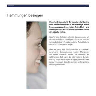 Smalltalk                                                            5




Hemmungen besiegen
                     Unverhofft kommt oft: Sie betreten die Kantine
                     Ihrer Firma und stehen in der Schlange an der
                     Essensausgabe direkt neben Ihrem Chef – und
                     was sagen Sie? Nichts – denn Ihnen fällt nichts
                     ein, absolut nichts.

                     Was für eine Gelegenheit wäre das gewesen, um
                     sich ins Gespräch zu bringen. Doch Sie standen
                     sich selbst durch Ihre übertriebene Zurückhaltung
                     und Schüchternheit im Wege.

                     Und wie wirkt Ihre Schüchternheit auf Andere?
                     Amerikaner beispielsweise halten Menschen,
                     die keinen Smalltalk treiben, für unhöﬂich. Im
                     schlimmsten Fall kann die übertriebene Zurück-
                     haltung sogar als Arroganz ausgelegt werden oder
                     darauf hinweisen, dass Sie schlicht und ergreifend
                     ein Langweiler sind.
 