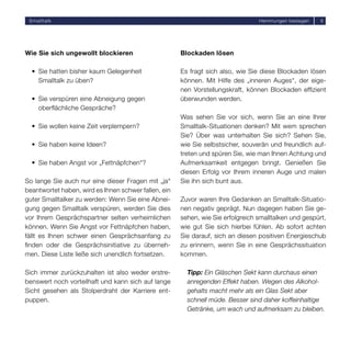 Smalltalk                                                                       Hemmungen besiegen    6




Wie Sie sich ungewollt blockieren                     Blockaden lösen

  • Sie hatten bisher kaum Gelegenheit                Es fragt sich also, wie Sie diese Blockaden lösen
    Smalltalk zu üben?                                können. Mit Hilfe des „inneren Auges“, der eige-
                                                      nen Vorstellungskraft, können Blockaden efﬁzient
  • Sie verspüren eine Abneigung gegen                überwunden werden.
    oberﬂächliche Gespräche?
                                                      Was sehen Sie vor sich, wenn Sie an eine Ihrer
  • Sie wollen keine Zeit verplempern?                Smalltalk-Situationen denken? Mit wem sprechen
                                                      Sie? Über was unterhalten Sie sich? Sehen Sie,
  • Sie haben keine Ideen?                            wie Sie selbstsicher, souverän und freundlich auf-
                                                      treten und spüren Sie, wie man Ihnen Achtung und
  • Sie haben Angst vor „Fettnäpfchen“?               Aufmerksamkeit entgegen bringt. Genießen Sie
                                                      diesen Erfolg vor Ihrem inneren Auge und malen
So lange Sie auch nur eine dieser Fragen mit „ja“     Sie ihn sich bunt aus.
beantwortet haben, wird es Ihnen schwer fallen, ein
guter Smalltalker zu werden: Wenn Sie eine Abnei-     Zuvor waren Ihre Gedanken an Smalltalk-Situatio-
gung gegen Smalltalk verspüren, werden Sie dies       nen negativ geprägt. Nun dagegen haben Sie ge-
vor Ihrem Gesprächspartner selten verheimlichen       sehen, wie Sie erfolgreich smalltalken und gespürt,
können. Wenn Sie Angst vor Fettnäpfchen haben,        wie gut Sie sich hierbei fühlen. Ab sofort achten
fällt es Ihnen schwer einen Gesprächsanfang zu        Sie darauf, sich an diesen positiven Energieschub
ﬁnden oder die Gesprächsinitiative zu überneh-        zu erinnern, wenn Sie in eine Gesprächssituation
men. Diese Liste ließe sich unendlich fortsetzen.     kommen.

Sich immer zurückzuhalten ist also weder erstre-        Tipp: Ein Gläschen Sekt kann durchaus einen
benswert noch vorteilhaft und kann sich auf lange       anregenden Effekt haben. Wegen des Alkohol-
Sicht gesehen als Stolperdraht der Karriere ent-        gehalts macht mehr als ein Glas Sekt aber
puppen.                                                 schnell müde. Besser sind daher koffeinhaltige
                                                        Getränke, um wach und aufmerksam zu bleiben.
 