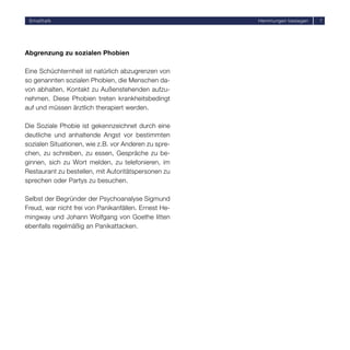 Smalltalk                                            Hemmungen besiegen   7




Abgrenzung zu sozialen Phobien

Eine Schüchternheit ist natürlich abzugrenzen von
so genannten sozialen Phobien, die Menschen da-
von abhalten, Kontakt zu Außenstehenden aufzu-
nehmen. Diese Phobien treten krankheitsbedingt
auf und müssen ärztlich therapiert werden.

Die Soziale Phobie ist gekennzeichnet durch eine
deutliche und anhaltende Angst vor bestimmten
sozialen Situationen, wie z.B. vor Anderen zu spre-
chen, zu schreiben, zu essen, Gespräche zu be-
ginnen, sich zu Wort melden, zu telefonieren, im
Restaurant zu bestellen, mit Autoritätspersonen zu
sprechen oder Partys zu besuchen.

Selbst der Begründer der Psychoanalyse Sigmund
Freud, war nicht frei von Panikanfällen. Ernest He-
mingway und Johann Wolfgang von Goethe litten
ebenfalls regelmäßig an Panikattacken.
 