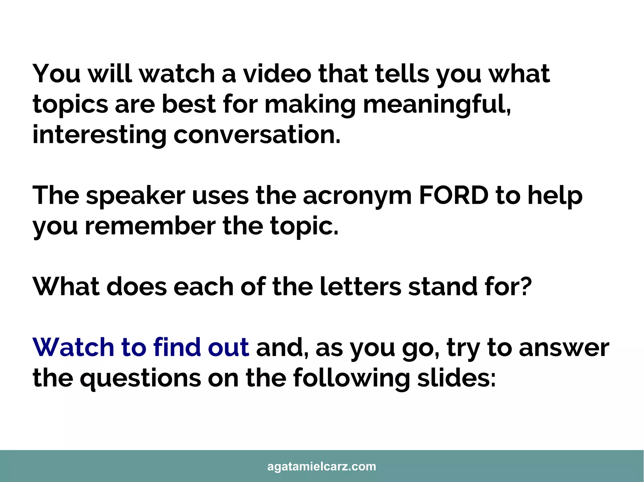You will watch a video that tells you what
topics are best for making meaningful,
interesting conversation.
The speaker uses the acronym FORD to help
you remember the topic.
What does each of the letters stand for?
Watch to find out and, as you go, try to answer
the questions on the following slides:
agatamielcarz.com
 