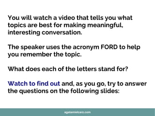 You will watch a video that tells you what
topics are best for making meaningful,
interesting conversation.
The speaker uses the acronym FORD to help
you remember the topic.
What does each of the letters stand for?
Watch to find out and, as you go, try to answer
the questions on the following slides:
agatamielcarz.com
 