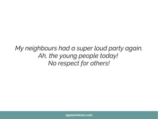 My neighbours had a super loud party again.
Ah, the young people today!
No respect for others!
agatamielcarz.com
 