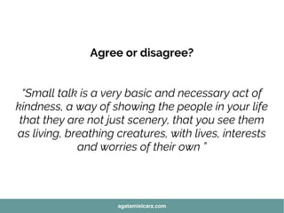Agree or disagree?
“Small talk is a very basic and necessary act of
kindness, a way of showing the people in your life
that they are not just scenery, that you see them
as living, breathing creatures, with lives, interests
and worries of their own ”
agatamielcarz.com
 