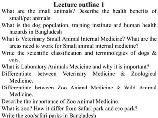 Lecture outline 1
What are the small animals? Describe the health benefits of
small/pet animals.
What is the dog population, training institute and human health
hazards in Bangladesh
What is Veterinary Small Animal Internal Medicine? What are the
areas need to work for Small animal internal medicine?
Write the scientific classification and terminologies of dogs &
cats.
What is Laboratory Animals Medicine and why it is important?
Differentiate between Veterinary Medicine & Zoological
Medicine.
Differentiate between Zoo Animal Medicine & Wild Animal
Medicine.
Describe the importance of Zoo Animal Medicine.
What is zoo? How it differ from Safari park and eco park?
Write the zoo/safari parks in Bangladesh
 
