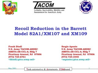 Recoil Reduction in the Barrett
Model 82A1/XM107 and XM109
Frank Dindl
U.S. Army TACOM-ARDEC
AMSTA-AR-CCL-A; Bldg 7
Picatinny Arsenal, NJ 07806
(973) 724-6761
<fdindl@pica.army.mil>

May 2003

Sergio Aponte
U.S. Army TACOM-ARDEC
AMSTA-AR-CCL-A; Bldg 7
Picatinny Arsenal, NJ 07806
(973) 724-3445
<saponte@pica.army.mil>

Committed to Excellence
Tank-automotive & Armaments COMmand
COM

1

 