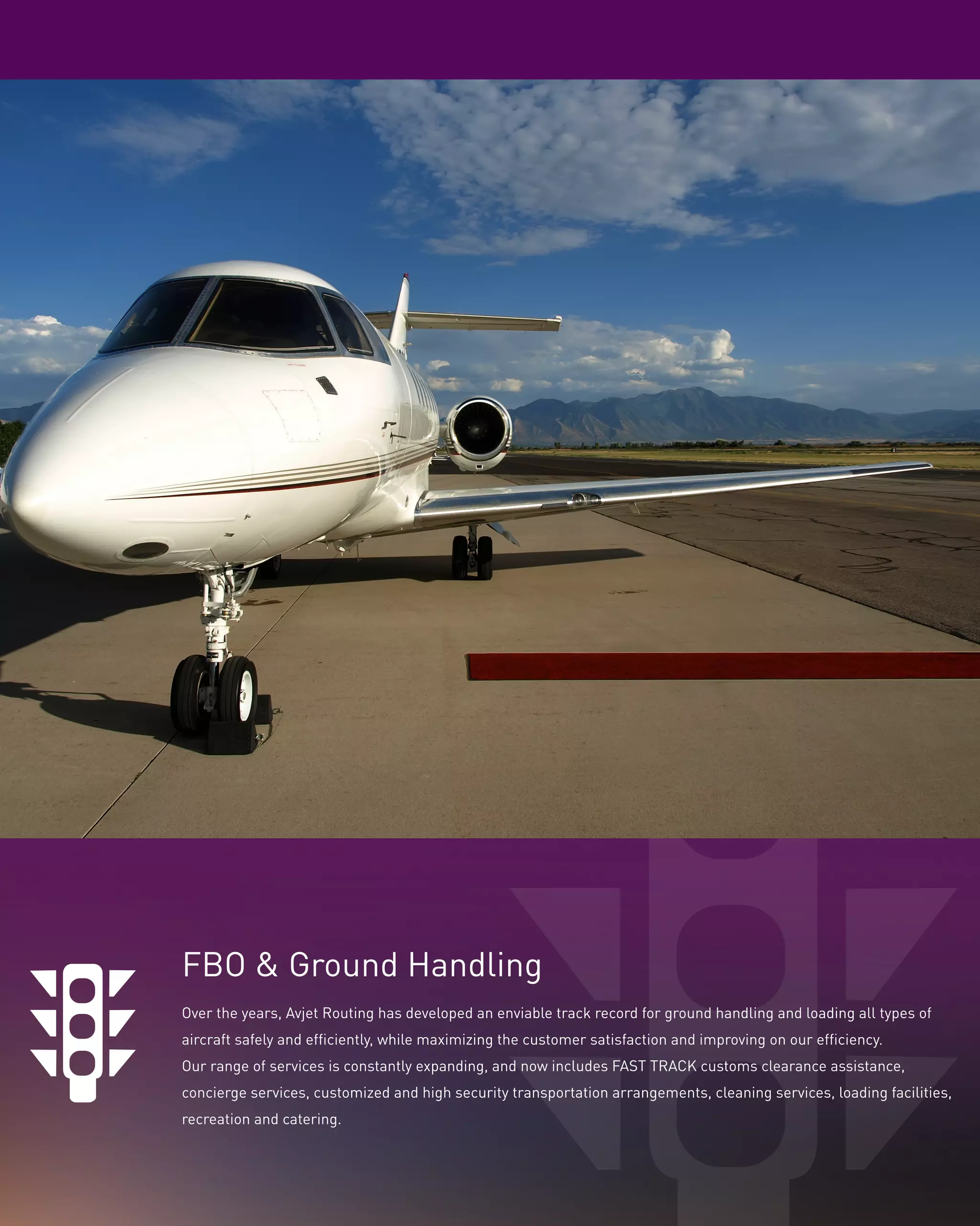 FBO & Ground Handling
Over the years, Avjet Routing has developed an enviable track record for ground handling and loading all types of
aircraft safely and efficiently, while maximizing the customer satisfaction and improving on our efficiency.
Our range of services is constantly expanding, and now includes FAST TRACK customs clearance assistance,
concierge services, customized and high security transportation arrangements, cleaning services, loading facilities,
recreation and catering.