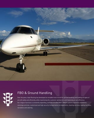 FBO & Ground Handling
Over the years, Avjet Routing has developed an enviable track record for ground handling and loading all types of
aircraft safely and efﬁciently, while maximizing the customer satisfaction and improving on our efﬁciency.
Our range of services is constantly expanding, and now includes FAST TRACK customs clearance assistance,
concierge services, customized and high security transportation arrangements, cleaning services, loading facilities,
recreation and catering.

 