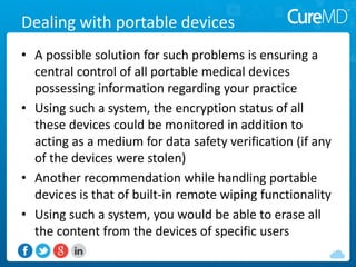 Dealing with portable devices
• A possible solution for such problems is ensuring a
central control of all portable medical devices
possessing information regarding your practice
• Using such a system, the encryption status of all
these devices could be monitored in addition to
acting as a medium for data safety verification (if any
of the devices were stolen)
• Another recommendation while handling portable
devices is that of built-in remote wiping functionality
• Using such a system, you would be able to erase all
the content from the devices of specific users
 