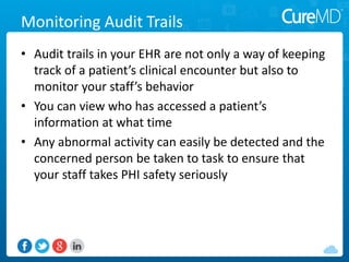 Monitoring Audit Trails
• Audit trails in your EHR are not only a way of keeping
track of a patient’s clinical encounter but also to
monitor your staff’s behavior
• You can view who has accessed a patient’s
information at what time
• Any abnormal activity can easily be detected and the
concerned person be taken to task to ensure that
your staff takes PHI safety seriously
 