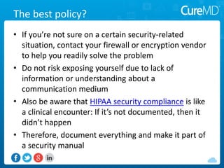 The best policy?
• If you’re not sure on a certain security-related
situation, contact your firewall or encryption vendor
to help you readily solve the problem
• Do not risk exposing yourself due to lack of
information or understanding about a
communication medium
• Also be aware that HIPAA security compliance is like
a clinical encounter: If it’s not documented, then it
didn’t happen
• Therefore, document everything and make it part of
a security manual
 