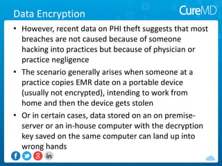 Data Encryption
• However, recent data on PHI theft suggests that most
breaches are not caused because of someone
hacking into practices but because of physician or
practice negligence
• The scenario generally arises when someone at a
practice copies EMR date on a portable device
(usually not encrypted), intending to work from
home and then the device gets stolen
• Or in certain cases, data stored on an on premise-
server or an in-house computer with the decryption
key saved on the same computer can land up into
wrong hands
 