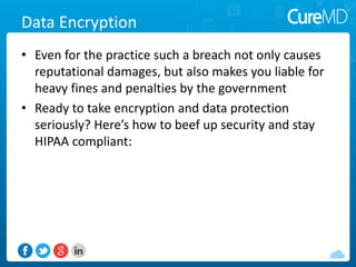 Data Encryption
• Even for the practice such a breach not only causes
reputational damages, but also makes you liable for
heavy fines and penalties by the government
• Ready to take encryption and data protection
seriously? Here’s how to beef up security and stay
HIPAA compliant:
 