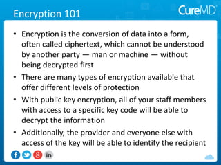 Encryption 101
• Encryption is the conversion of data into a form,
often called ciphertext, which cannot be understood
by another party — man or machine — without
being decrypted first
• There are many types of encryption available that
offer different levels of protection
• With public key encryption, all of your staff members
with access to a specific key code will be able to
decrypt the information
• Additionally, the provider and everyone else with
access of the key will be able to identify the recipient
 