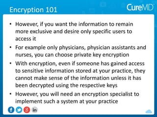 Encryption 101
• However, if you want the information to remain
more exclusive and desire only specific users to
access it
• For example only physicians, physician assistants and
nurses, you can choose private key encryption
• With encryption, even if someone has gained access
to sensitive information stored at your practice, they
cannot make sense of the information unless it has
been decrypted using the respective keys
• However, you will need an encryption specialist to
implement such a system at your practice
 