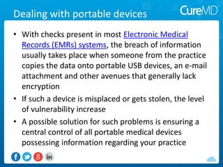 Dealing with portable devices
• With checks present in most Electronic Medical
Records (EMRs) systems, the breach of information
usually takes place when someone from the practice
copies the data onto portable USB devices, an e-mail
attachment and other avenues that generally lack
encryption
• If such a device is misplaced or gets stolen, the level
of vulnerability increase
• A possible solution for such problems is ensuring a
central control of all portable medical devices
possessing information regarding your practice
 