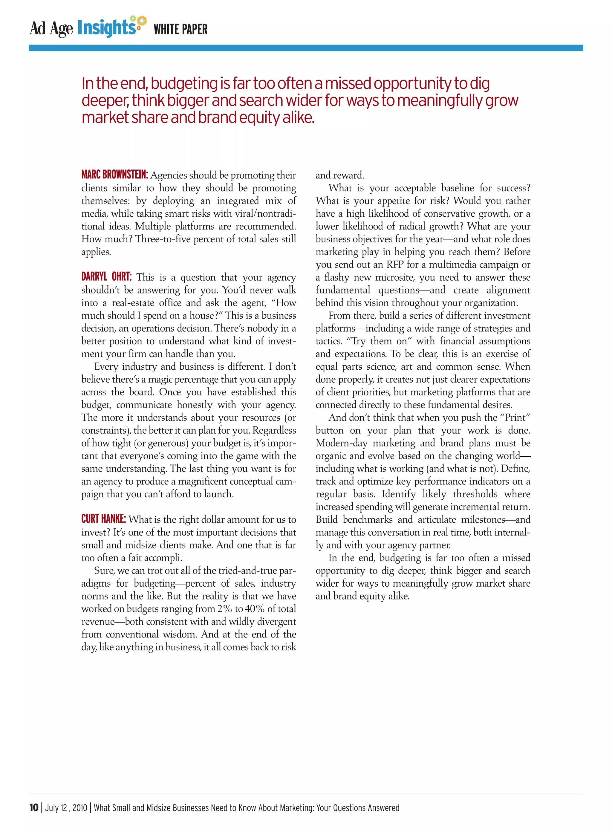 WHITE PAPER


               In the end, budgeting is far too often a missed opportunity to dig
               deeper, think bigger and search wider for ways to meaningfully grow
               market share and brand equity alike.


               MARC BROWNSTEIN: Agencies should be promoting their                  and reward.
               clients similar to how they should be promoting                         What is your acceptable baseline for success?
               themselves: by deploying an integrated mix of                        What is your appetite for risk? Would you rather
               media, while taking smart risks with viral/nontradi-                 have a high likelihood of conservative growth, or a
               tional ideas. Multiple platforms are recommended.                    lower likelihood of radical growth? What are your
               How much? Three-to-five percent of total sales still                 business objectives for the year—and what role does
               applies.                                                             marketing play in helping you reach them? Before
                                                                                    you send out an RFP for a multimedia campaign or
               DARRYL OHRT: This is a question that your agency                     a flashy new microsite, you need to answer these
               shouldn’t be answering for you. You’d never walk                     fundamental questions—and create alignment
               into a real-estate office and ask the agent, “How                    behind this vision throughout your organization.
               much should I spend on a house?” This is a business                     From there, build a series of different investment
               decision, an operations decision. There’s nobody in a                platforms—including a wide range of strategies and
               better position to understand what kind of invest-                   tactics. “Try them on” with financial assumptions
               ment your firm can handle than you.                                  and expectations. To be clear, this is an exercise of
                  Every industry and business is different. I don’t                 equal parts science, art and common sense. When
               believe there’s a magic percentage that you can apply                done properly, it creates not just clearer expectations
               across the board. Once you have established this                     of client priorities, but marketing platforms that are
               budget, communicate honestly with your agency.                       connected directly to these fundamental desires.
               The more it understands about your resources (or                        And don’t think that when you push the “Print”
               constraints), the better it can plan for you. Regardless             button on your plan that your work is done.
               of how tight (or generous) your budget is, it’s impor-               Modern-day marketing and brand plans must be
               tant that everyone’s coming into the game with the                   organic and evolve based on the changing world—
               same understanding. The last thing you want is for                   including what is working (and what is not). Define,
               an agency to produce a magnificent conceptual cam-                   track and optimize key performance indicators on a
               paign that you can’t afford to launch.                               regular basis. Identify likely thresholds where
                                                                                    increased spending will generate incremental return.
               CURT HANKE: What is the right dollar amount for us to                Build benchmarks and articulate milestones—and
               invest? It’s one of the most important decisions that                manage this conversation in real time, both internal-
               small and midsize clients make. And one that is far                  ly and with your agency partner.
               too often a fait accompli.                                              In the end, budgeting is far too often a missed
                  Sure, we can trot out all of the tried-and-true par-              opportunity to dig deeper, think bigger and search
               adigms for budgeting—percent of sales, industry                      wider for ways to meaningfully grow market share
               norms and the like. But the reality is that we have                  and brand equity alike.
               worked on budgets ranging from 2% to 40% of total
               revenue—both consistent with and wildly divergent
               from conventional wisdom. And at the end of the
               day, like anything in business, it all comes back to risk




10 | July 12 , 2010 | What Small and Midsize Businesses Need to Know About Marketing: Your Questions Answered
 