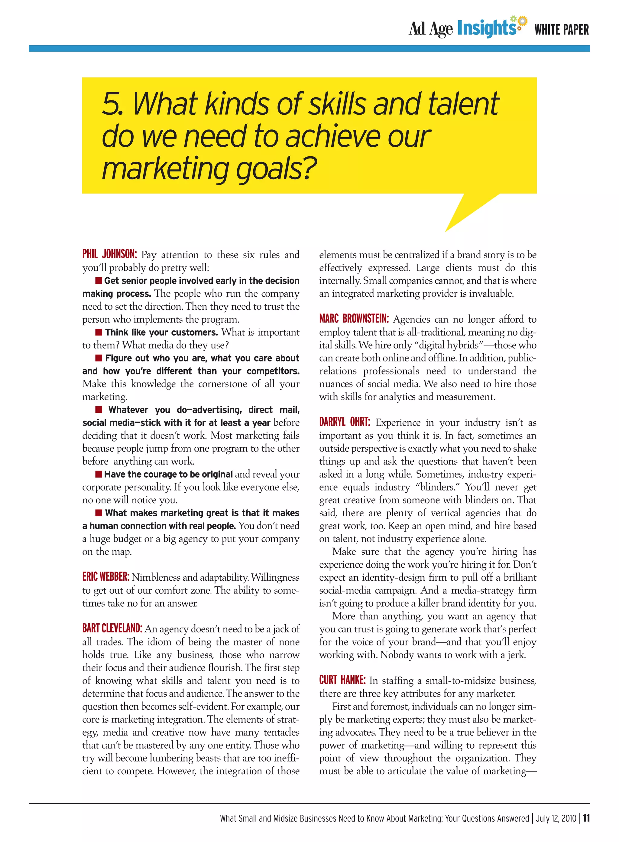 WHITE PAPER




    5. What kinds of skills and talent
    do we need to achieve our
    marketing goals?

PHIL JOHNSON: Pay attention to these six rules and            elements must be centralized if a brand story is to be
you’ll probably do pretty well:                               effectively expressed. Large clients must do this
  I Get senior people involved early in the decision          internally. Small companies cannot, and that is where
making process. The people who run the company                an integrated marketing provider is invaluable.
need to set the direction. Then they need to trust the
person who implements the program.                            MARC BROWNSTEIN: Agencies can no longer afford to
    I Think like your customers. What is important            employ talent that is all-traditional, meaning no dig-
to them? What media do they use?                              ital skills.We hire only “digital hybrids”—those who
  I Figure out who you are, what you care about               can create both online and offline. In addition, public-
and how you’re different than your competitors.               relations professionals need to understand the
Make this knowledge the cornerstone of all your               nuances of social media. We also need to hire those
marketing.                                                    with skills for analytics and measurement.
   I Whatever you do—advertising, direct mail,
social media—stick with it for at least a year before         DARRYL OHRT: Experience in your industry isn’t as
deciding that it doesn’t work. Most marketing fails           important as you think it is. In fact, sometimes an
because people jump from one program to the other             outside perspective is exactly what you need to shake
before anything can work.                                     things up and ask the questions that haven’t been
   I Have the courage to be original and reveal your          asked in a long while. Sometimes, industry experi-
corporate personality. If you look like everyone else,        ence equals industry “blinders.” You’ll never get
no one will notice you.                                       great creative from someone with blinders on. That
   I What makes marketing great is that it makes              said, there are plenty of vertical agencies that do
a human connection with real people. You don’t need           great work, too. Keep an open mind, and hire based
a huge budget or a big agency to put your company             on talent, not industry experience alone.
on the map.                                                      Make sure that the agency you’re hiring has
                                                              experience doing the work you’re hiring it for. Don’t
ERIC WEBBER: Nimbleness and adaptability. Willingness         expect an identity-design firm to pull off a brilliant
to get out of our comfort zone. The ability to some-          social-media campaign. And a media-strategy firm
times take no for an answer.                                  isn’t going to produce a killer brand identity for you.
                                                                 More than anything, you want an agency that
BART CLEVELAND: An agency doesn’t need to be a jack of        you can trust is going to generate work that’s perfect
all trades. The idiom of being the master of none             for the voice of your brand—and that you’ll enjoy
holds true. Like any business, those who narrow               working with. Nobody wants to work with a jerk.
their focus and their audience flourish. The first step
of knowing what skills and talent you need is to              CURT HANKE: In staffing a small-to-midsize business,
determine that focus and audience.The answer to the           there are three key attributes for any marketer.
question then becomes self-evident. For example, our             First and foremost, individuals can no longer sim-
core is marketing integration. The elements of strat-         ply be marketing experts; they must also be market-
egy, media and creative now have many tentacles               ing advocates. They need to be a true believer in the
that can’t be mastered by any one entity. Those who           power of marketing—and willing to represent this
try will become lumbering beasts that are too ineffi-         point of view throughout the organization. They
cient to compete. However, the integration of those           must be able to articulate the value of marketing—



                                  What Small and Midsize Businesses Need to Know About Marketing: Your Questions Answered | July 12, 2010 | 11
 