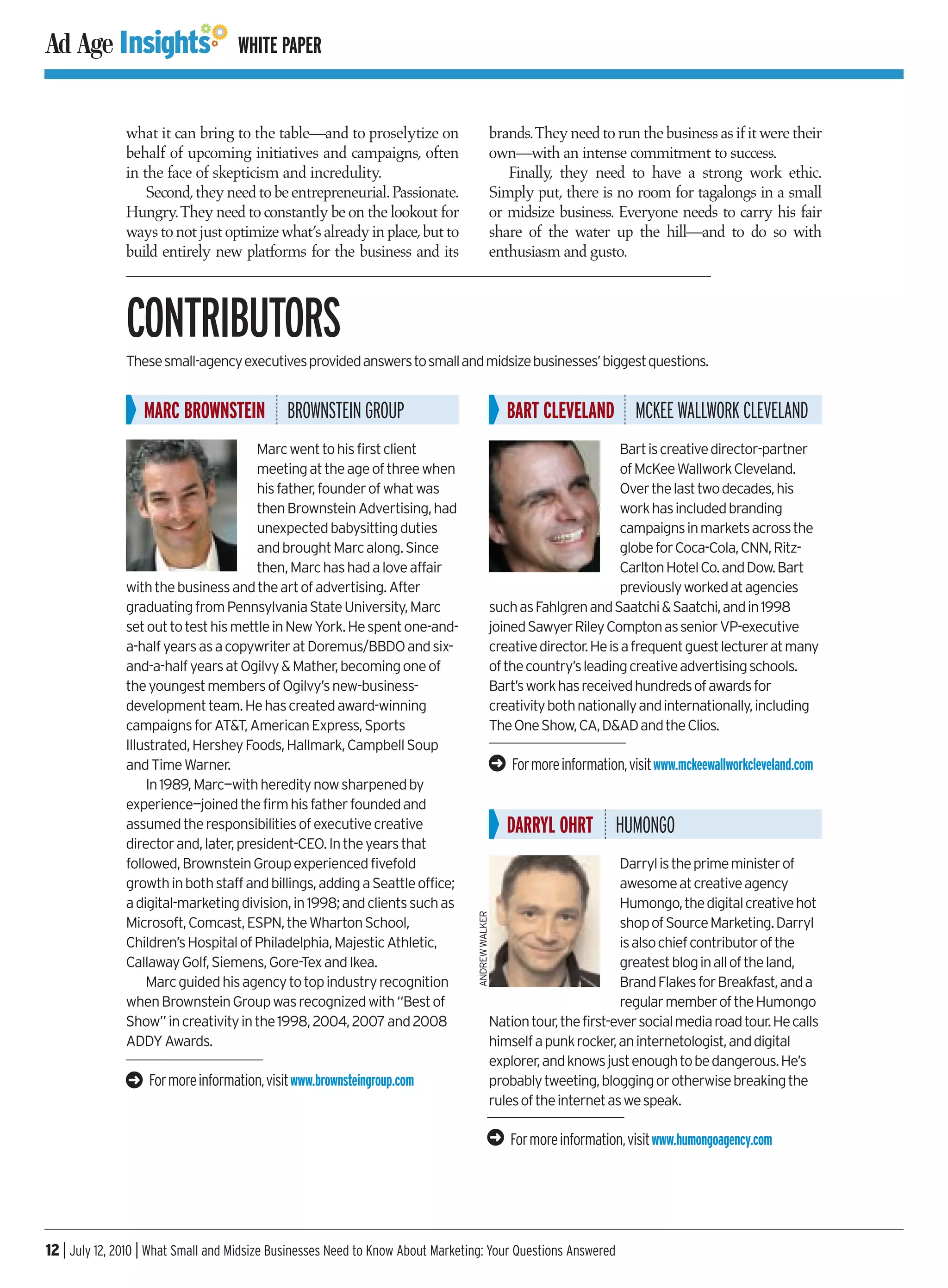 WHITE PAPER


               what it can bring to the table—and to proselytize on                               brands.They need to run the business as if it were their
               behalf of upcoming initiatives and campaigns, often                                own—with an intense commitment to success.
               in the face of skepticism and incredulity.                                            Finally, they need to have a strong work ethic.
                   Second, they need to be entrepreneurial. Passionate.                           Simply put, there is no room for tagalongs in a small
               Hungry.They need to constantly be on the lookout for                               or midsize business. Everyone needs to carry his fair
               ways to not just optimize what’s already in place,but to                           share of the water up the hill—and to do so with
               build entirely new platforms for the business and its                              enthusiasm and gusto.



               CONTRIBUTORS
               These small-agency executives provided answers to small and midsize businesses’ biggest questions.


                   MARC BROWNSTEIN BROWNSTEIN GROUP                                                   BART CLEVELAND MCKEE WALLWORK CLEVELAND
                                       Marc went to his first client                                                      Bart is creative director-partner
                                       meeting at the age of three when                                                   of McKee Wallwork Cleveland.
                                       his father, founder of what was                                                    Over the last two decades, his
                                       then Brownstein Advertising, had                                                   work has included branding
                                       unexpected babysitting duties                                                      campaigns in markets across the
                                       and brought Marc along. Since                                                      globe for Coca-Cola, CNN, Ritz-
                                       then, Marc has had a love affair                                                   Carlton Hotel Co. and Dow. Bart
               with the business and the art of advertising. After                                                        previously worked at agencies
               graduating from Pennsylvania State University, Marc                                such as Fahlgren and Saatchi & Saatchi, and in 1998
               set out to test his mettle in New York. He spent one-and-                          joined Sawyer Riley Compton as senior VP-executive
               a-half years as a copywriter at Doremus/BBDO and six-                              creative director. He is a frequent guest lecturer at many
               and-a-half years at Ogilvy & Mather, becoming one of                               of the country’s leading creative advertising schools.
               the youngest members of Ogilvy’s new-business-                                     Bart’s work has received hundreds of awards for
               development team. He has created award-winning                                     creativity both nationally and internationally, including
               campaigns for AT&T, American Express, Sports                                       The One Show, CA, D&AD and the Clios.
               Illustrated, Hershey Foods, Hallmark, Campbell Soup
               and Time Warner.                                                                   ➜   For more information, visit www.mckeewallworkcleveland.com
                   In 1989, Marc—with heredity now sharpened by
               experience—joined the firm his father founded and
               assumed the responsibilities of executive creative                                     DARRYL OHRT HUMONGO
               director and, later, president-CEO. In the years that
               followed, Brownstein Group experienced fivefold                                                            Darryl is the prime minister of
               growth in both staff and billings, adding a Seattle office;                                                awesome at creative agency
               a digital-marketing division, in 1998; and clients such as                                                 Humongo, the digital creative hot
                                                                                  ANDREW WALKER




               Microsoft, Comcast, ESPN, the Wharton School,                                                              shop of Source Marketing. Darryl
               Children’s Hospital of Philadelphia, Majestic Athletic,                                                    is also chief contributor of the
               Callaway Golf, Siemens, Gore-Tex and Ikea.                                                                 greatest blog in all of the land,
                   Marc guided his agency to top industry recognition                                                     Brand Flakes for Breakfast, and a
               when Brownstein Group was recognized with “Best of                                                         regular member of the Humongo
               Show” in creativity in the 1998, 2004, 2007 and 2008                               Nation tour, the first-ever social media road tour. He calls
               ADDY Awards.                                                                       himself a punk rocker, an internetologist, and digital
                                                                                                  explorer, and knows just enough to be dangerous. He’s
               ➜   For more information, visit www.brownsteingroup.com                            probably tweeting, blogging or otherwise breaking the
                                                                                                  rules of the internet as we speak.

                                                                                                  ➜   For more information, visit www.humongoagency.com




12 | July 12, 2010 | What Small and Midsize Businesses Need to Know About Marketing: Your Questions Answered
 