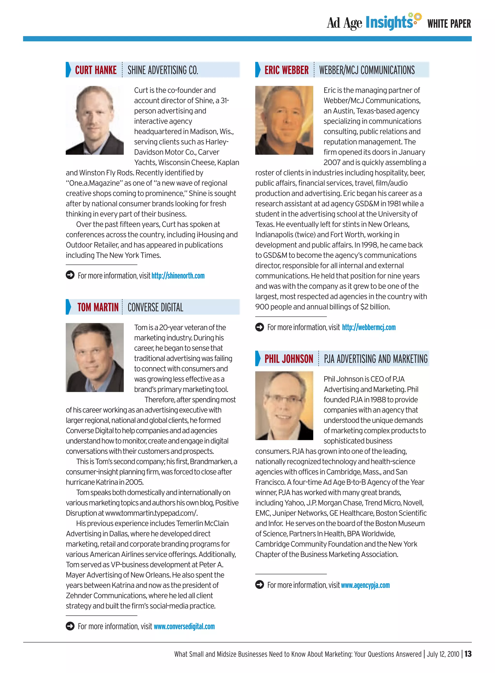WHITE PAPER


    CURT HANKE SHINE ADVERTISING CO.                                      ERIC WEBBER WEBBER/MCJ COMMUNICATIONS
                       Curt is the co-founder and                                             Eric is the managing partner of
                       account director of Shine, a 31-                                       Webber/McJ Communications,
                       person advertising and                                                 an Austin, Texas-based agency
                       interactive agency                                                     specializing in communications
                       headquartered in Madison, Wis.,                                        consulting, public relations and
                       serving clients such as Harley-                                        reputation management. The
                       Davidson Motor Co., Carver                                             firm opened its doors in January
                       Yachts, Wisconsin Cheese, Kaplan                                       2007 and is quickly assembling a
and Winston Fly Rods. Recently identified by                          roster of clients in industries including hospitality, beer,
“One.a.Magazine” as one of “a new wave of regional                    public affairs, financial services, travel, film/audio
creative shops coming to prominence,” Shine is sought                 production and advertising. Eric began his career as a
after by national consumer brands looking for fresh                   research assistant at ad agency GSD&M in 1981 while a
thinking in every part of their business.                             student in the advertising school at the University of
    Over the past fifteen years, Curt has spoken at                   Texas. He eventually left for stints in New Orleans,
conferences across the country, including iHousing and                Indianapolis (twice) and Fort Worth, working in
Outdoor Retailer, and has appeared in publications                    development and public affairs. In 1998, he came back
including The New York Times.                                         to GSD&M to become the agency’s communications
                                                                      director, responsible for all internal and external
➜   For more information, visit http://shinenorth.com                 communications. He held that position for nine years
                                                                      and was with the company as it grew to be one of the
                                                                      largest, most respected ad agencies in the country with
    TOM MARTIN CONVERSE DIGITAL                                       900 people and annual billings of $2 billion.

                        Tom is a 20-year veteran of the               ➜   For more information, visit http://webbermcj.com
                        marketing industry. During his
                        career, he began to sense that
                        traditional advertising was failing               PHIL JOHNSON PJA ADVERTISING AND MARKETING
                        to connect with consumers and
                        was growing less effective as a                                       Phil Johnson is CEO of PJA
                        brand’s primary marketing tool.                                       Advertising and Marketing. Phil
                            Therefore, after spending most                                    founded PJA in 1988 to provide
of his career working as an advertising executive with                                        companies with an agency that
larger regional, national and global clients, he formed                                       understood the unique demands
Converse Digital to help companies and ad agencies                                            of marketing complex products to
understand how to monitor, create and engage in digital                                       sophisticated business
conversations with their customers and prospects.                     consumers. PJA has grown into one of the leading,
    This is Tom’s second company; his first, Brandmarken, a           nationally recognized technology and health-science
consumer-insight planning firm, was forced to close after             agencies with offices in Cambridge, Mass., and San
hurricane Katrina in 2005.                                            Francisco. A four-time Ad Age B-to-B Agency of the Year
    Tom speaks both domestically and internationally on               winner, PJA has worked with many great brands,
various marketing topics and authors his own blog, Positive           including Yahoo, J.P. Morgan Chase, Trend Micro, Novell,
Disruption at www.tommartin.typepad.com/.                             EMC, Juniper Networks, GE Healthcare, Boston Scientific
    His previous experience includes Temerlin McClain                 and Infor. He serves on the board of the Boston Museum
Advertising in Dallas, where he developed direct                      of Science, Partners In Health, BPA Worldwide,
marketing, retail and corporate branding programs for                 Cambridge Community Foundation and the New York
various American Airlines service offerings. Additionally,            Chapter of the Business Marketing Association.
Tom served as VP-business development at Peter A.
Mayer Advertising of New Orleans. He also spent the
years between Katrina and now as the president of                     ➜   For more information, visit www.agencypja.com
Zehnder Communications, where he led all client
strategy and built the firm’s social-media practice.

➜   For more information, visit www.conversedigital.com


                                         What Small and Midsize Businesses Need to Know About Marketing: Your Questions Answered | July 12, 2010 | 13
 