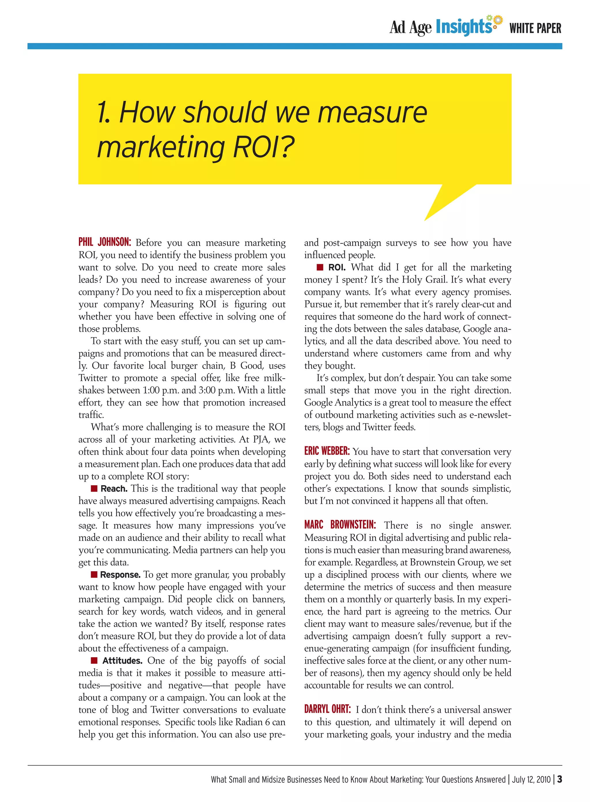 WHITE PAPER




    1. How should we measure
    marketing ROI?

PHIL JOHNSON: Before you can measure marketing               and post-campaign surveys to see how you have
ROI, you need to identify the business problem you           influenced people.
want to solve. Do you need to create more sales                 I ROI. What did I get for all the marketing
leads? Do you need to increase awareness of your             money I spent? It’s the Holy Grail. It’s what every
company? Do you need to fix a misperception about            company wants. It’s what every agency promises.
your company? Measuring ROI is figuring out                  Pursue it, but remember that it’s rarely clear-cut and
whether you have been effective in solving one of            requires that someone do the hard work of connect-
those problems.                                              ing the dots between the sales database, Google ana-
    To start with the easy stuff, you can set up cam-        lytics, and all the data described above. You need to
paigns and promotions that can be measured direct-           understand where customers came from and why
ly. Our favorite local burger chain, B Good, uses            they bought.
Twitter to promote a special offer, like free milk-              It’s complex, but don’t despair. You can take some
shakes between 1:00 p.m. and 3:00 p.m. With a little         small steps that move you in the right direction.
effort, they can see how that promotion increased            Google Analytics is a great tool to measure the effect
traffic.                                                     of outbound marketing activities such as e-newslet-
    What’s more challenging is to measure the ROI            ters, blogs and Twitter feeds.
across all of your marketing activities. At PJA, we
often think about four data points when developing           ERIC WEBBER: You have to start that conversation very
a measurement plan. Each one produces data that add          early by defining what success will look like for every
up to a complete ROI story:                                  project you do. Both sides need to understand each
    I Reach. This is the traditional way that people         other’s expectations. I know that sounds simplistic,
have always measured advertising campaigns. Reach            but I’m not convinced it happens all that often.
tells you how effectively you’re broadcasting a mes-
sage. It measures how many impressions you’ve                MARC BROWNSTEIN: There is no single answer.
made on an audience and their ability to recall what         Measuring ROI in digital advertising and public rela-
you’re communicating. Media partners can help you            tions is much easier than measuring brand awareness,
get this data.                                               for example. Regardless, at Brownstein Group, we set
    I Response. To get more granular, you probably           up a disciplined process with our clients, where we
want to know how people have engaged with your               determine the metrics of success and then measure
marketing campaign. Did people click on banners,             them on a monthly or quarterly basis. In my experi-
search for key words, watch videos, and in general           ence, the hard part is agreeing to the metrics. Our
take the action we wanted? By itself, response rates         client may want to measure sales/revenue, but if the
don’t measure ROI, but they do provide a lot of data         advertising campaign doesn’t fully support a rev-
about the effectiveness of a campaign.                       enue-generating campaign (for insufficient funding,
    I Attitudes. One of the big payoffs of social            ineffective sales force at the client, or any other num-
media is that it makes it possible to measure atti-          ber of reasons), then my agency should only be held
tudes—positive and negative—that people have                 accountable for results we can control.
about a company or a campaign. You can look at the
tone of blog and Twitter conversations to evaluate           DARRYL OHRT: I don’t think there’s a universal answer
emotional responses. Specific tools like Radian 6 can        to this question, and ultimately it will depend on
help you get this information. You can also use pre-         your marketing goals, your industry and the media



                                 What Small and Midsize Businesses Need to Know About Marketing: Your Questions Answered | July 12, 2010 | 3
 