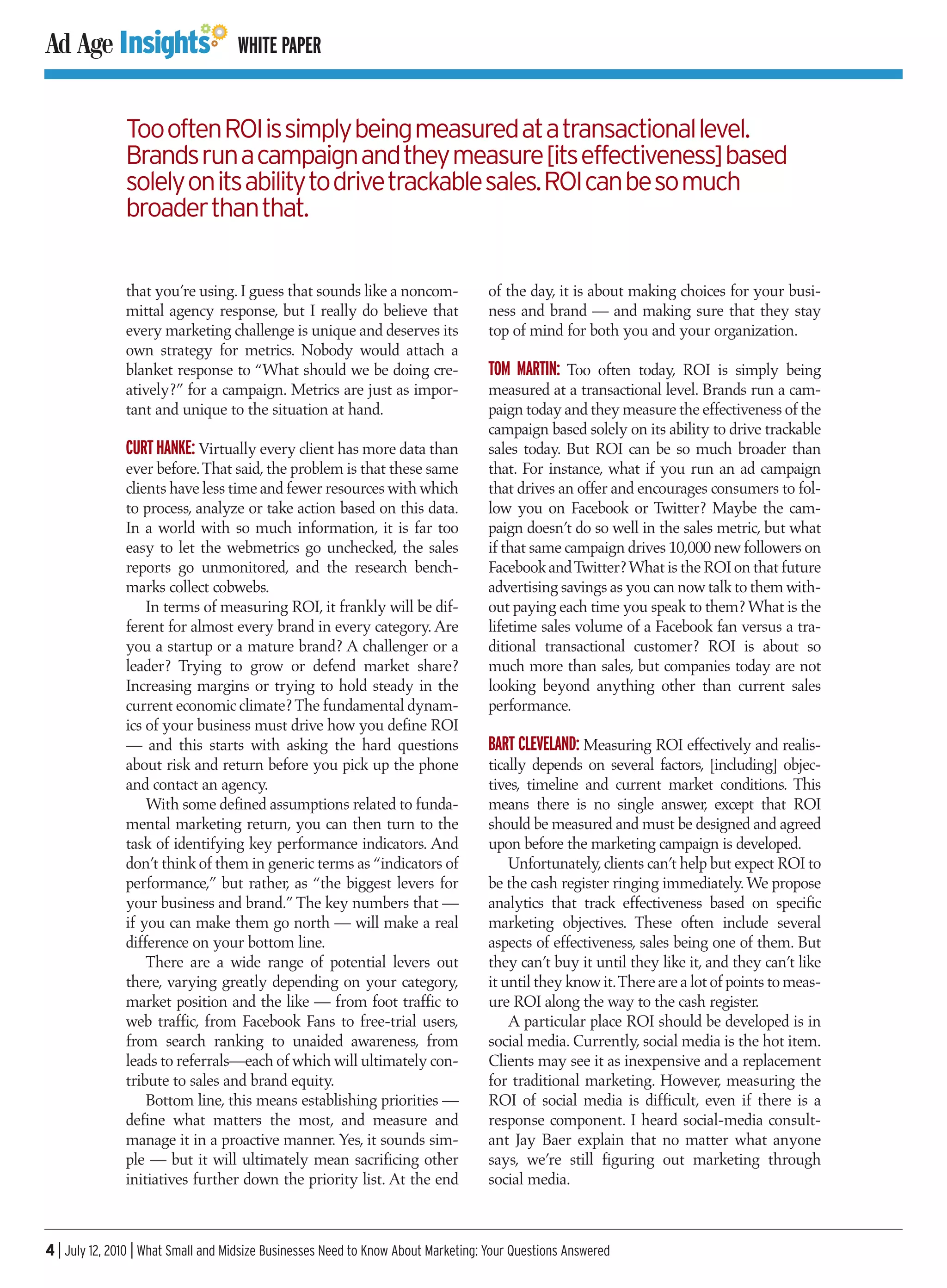 WHITE PAPER


               Too often ROI is simply being measured at a transactional level.
               Brands run a campaign and they measure [its effectiveness] based
               solely on its ability to drive trackable sales. ROI can be so much
               broader than that.


               that you’re using. I guess that sounds like a noncom-               of the day, it is about making choices for your busi-
               mittal agency response, but I really do believe that                ness and brand — and making sure that they stay
               every marketing challenge is unique and deserves its                top of mind for both you and your organization.
               own strategy for metrics. Nobody would attach a
               blanket response to “What should we be doing cre-                   TOM MARTIN: Too often today, ROI is simply being
               atively?” for a campaign. Metrics are just as impor-                measured at a transactional level. Brands run a cam-
               tant and unique to the situation at hand.                           paign today and they measure the effectiveness of the
                                                                                   campaign based solely on its ability to drive trackable
               CURT HANKE: Virtually every client has more data than               sales today. But ROI can be so much broader than
               ever before. That said, the problem is that these same              that. For instance, what if you run an ad campaign
               clients have less time and fewer resources with which               that drives an offer and encourages consumers to fol-
               to process, analyze or take action based on this data.              low you on Facebook or Twitter? Maybe the cam-
               In a world with so much information, it is far too                  paign doesn’t do so well in the sales metric, but what
               easy to let the webmetrics go unchecked, the sales                  if that same campaign drives 10,000 new followers on
               reports go unmonitored, and the research bench-                     Facebook and Twitter? What is the ROI on that future
               marks collect cobwebs.                                              advertising savings as you can now talk to them with-
                   In terms of measuring ROI, it frankly will be dif-              out paying each time you speak to them? What is the
               ferent for almost every brand in every category. Are                lifetime sales volume of a Facebook fan versus a tra-
               you a startup or a mature brand? A challenger or a                  ditional transactional customer? ROI is about so
               leader? Trying to grow or defend market share?                      much more than sales, but companies today are not
               Increasing margins or trying to hold steady in the                  looking beyond anything other than current sales
               current economic climate? The fundamental dynam-                    performance.
               ics of your business must drive how you define ROI
               — and this starts with asking the hard questions                    BART CLEVELAND: Measuring ROI effectively and realis-
               about risk and return before you pick up the phone                  tically depends on several factors, [including] objec-
               and contact an agency.                                              tives, timeline and current market conditions. This
                   With some defined assumptions related to funda-                 means there is no single answer, except that ROI
               mental marketing return, you can then turn to the                   should be measured and must be designed and agreed
               task of identifying key performance indicators. And                 upon before the marketing campaign is developed.
               don’t think of them in generic terms as “indicators of                  Unfortunately, clients can’t help but expect ROI to
               performance,” but rather, as “the biggest levers for                be the cash register ringing immediately. We propose
               your business and brand.” The key numbers that —                    analytics that track effectiveness based on specific
               if you can make them go north — will make a real                    marketing objectives. These often include several
               difference on your bottom line.                                     aspects of effectiveness, sales being one of them. But
                   There are a wide range of potential levers out                  they can’t buy it until they like it, and they can’t like
               there, varying greatly depending on your category,                  it until they know it.There are a lot of points to meas-
               market position and the like — from foot traffic to                 ure ROI along the way to the cash register.
               web traffic, from Facebook Fans to free-trial users,                    A particular place ROI should be developed is in
               from search ranking to unaided awareness, from                      social media. Currently, social media is the hot item.
               leads to referrals—each of which will ultimately con-               Clients may see it as inexpensive and a replacement
               tribute to sales and brand equity.                                  for traditional marketing. However, measuring the
                   Bottom line, this means establishing priorities —               ROI of social media is difficult, even if there is a
               define what matters the most, and measure and                       response component. I heard social-media consult-
               manage it in a proactive manner. Yes, it sounds sim-                ant Jay Baer explain that no matter what anyone
               ple — but it will ultimately mean sacrificing other                 says, we’re still figuring out marketing through
               initiatives further down the priority list. At the end              social media.



4 | July 12, 2010 | What Small and Midsize Businesses Need to Know About Marketing: Your Questions Answered
 