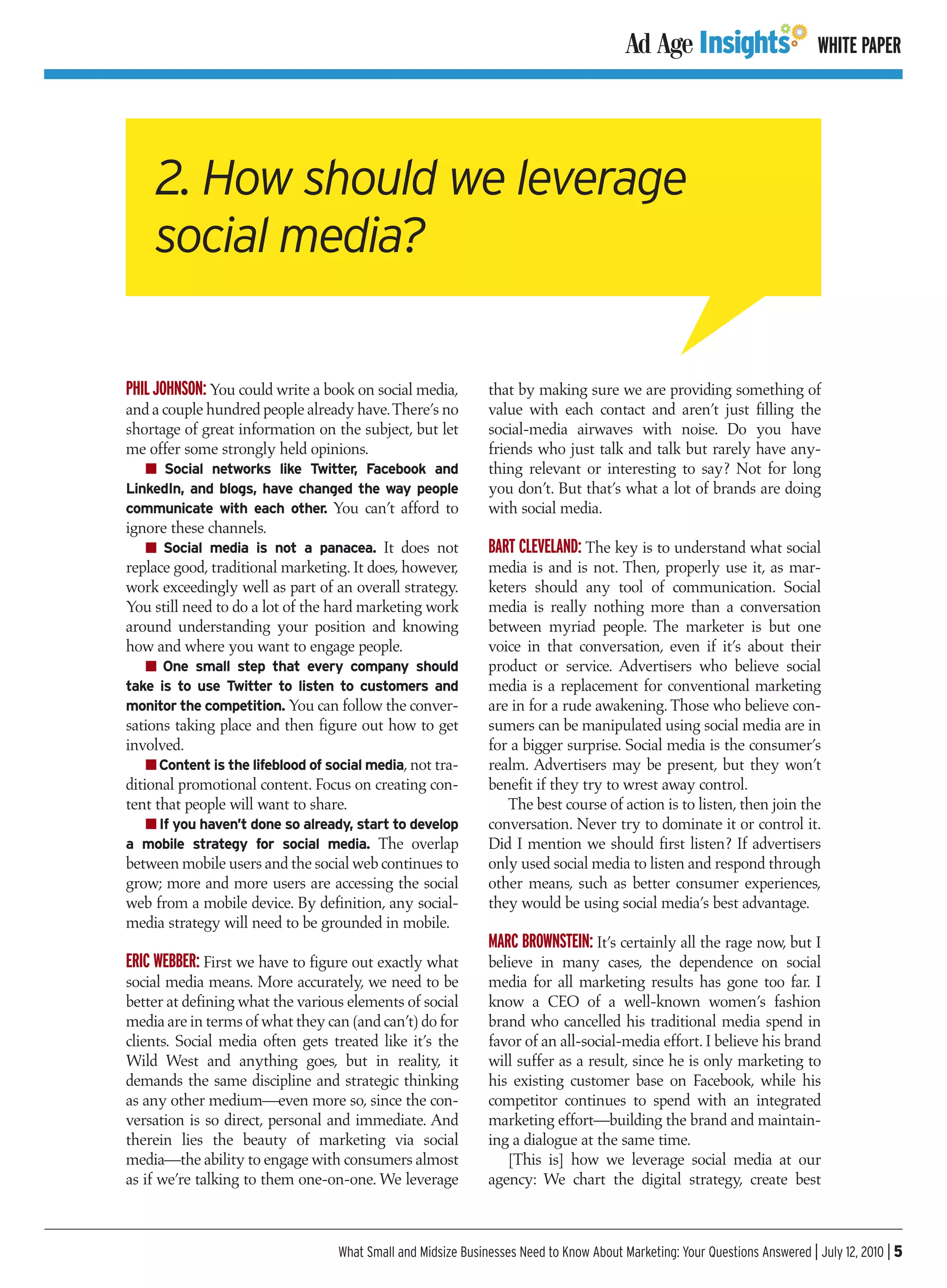 WHITE PAPER




    2. How should we leverage
    social media?

PHIL JOHNSON: You could write a book on social media,          that by making sure we are providing something of
and a couple hundred people already have.There’s no            value with each contact and aren’t just filling the
shortage of great information on the subject, but let          social-media airwaves with noise. Do you have
me offer some strongly held opinions.                          friends who just talk and talk but rarely have any-
   I Social networks like Twitter, Facebook and                thing relevant or interesting to say? Not for long
LinkedIn, and blogs, have changed the way people               you don’t. But that’s what a lot of brands are doing
communicate with each other. You can’t afford to               with social media.
ignore these channels.
   I Social media is not a panacea. It does not                BART CLEVELAND: The key is to understand what social
replace good, traditional marketing. It does, however,         media is and is not. Then, properly use it, as mar-
work exceedingly well as part of an overall strategy.          keters should any tool of communication. Social
You still need to do a lot of the hard marketing work          media is really nothing more than a conversation
around understanding your position and knowing                 between myriad people. The marketer is but one
how and where you want to engage people.                       voice in that conversation, even if it’s about their
   I One small step that every company should                  product or service. Advertisers who believe social
take is to use Twitter to listen to customers and              media is a replacement for conventional marketing
monitor the competition. You can follow the conver-            are in for a rude awakening. Those who believe con-
sations taking place and then figure out how to get            sumers can be manipulated using social media are in
involved.                                                      for a bigger surprise. Social media is the consumer’s
    I Content is the lifeblood of social media, not tra-       realm. Advertisers may be present, but they won’t
ditional promotional content. Focus on creating con-           benefit if they try to wrest away control.
tent that people will want to share.                              The best course of action is to listen, then join the
  I If you haven’t done so already, start to develop           conversation. Never try to dominate it or control it.
a mobile strategy for social media. The overlap                Did I mention we should first listen? If advertisers
between mobile users and the social web continues to           only used social media to listen and respond through
grow; more and more users are accessing the social             other means, such as better consumer experiences,
web from a mobile device. By definition, any social-           they would be using social media’s best advantage.
media strategy will need to be grounded in mobile.
                                                               MARC BROWNSTEIN: It’s certainly all the rage now, but I
ERIC WEBBER: First we have to figure out exactly what          believe in many cases, the dependence on social
social media means. More accurately, we need to be             media for all marketing results has gone too far. I
better at defining what the various elements of social         know a CEO of a well-known women’s fashion
media are in terms of what they can (and can’t) do for         brand who cancelled his traditional media spend in
clients. Social media often gets treated like it’s the         favor of an all-social-media effort. I believe his brand
Wild West and anything goes, but in reality, it                will suffer as a result, since he is only marketing to
demands the same discipline and strategic thinking             his existing customer base on Facebook, while his
as any other medium—even more so, since the con-               competitor continues to spend with an integrated
versation is so direct, personal and immediate. And            marketing effort—building the brand and maintain-
therein lies the beauty of marketing via social                ing a dialogue at the same time.
media—the ability to engage with consumers almost                 [This is] how we leverage social media at our
as if we’re talking to them one-on-one. We leverage            agency: We chart the digital strategy, create best



                                   What Small and Midsize Businesses Need to Know About Marketing: Your Questions Answered | July 12, 2010 | 5
 
