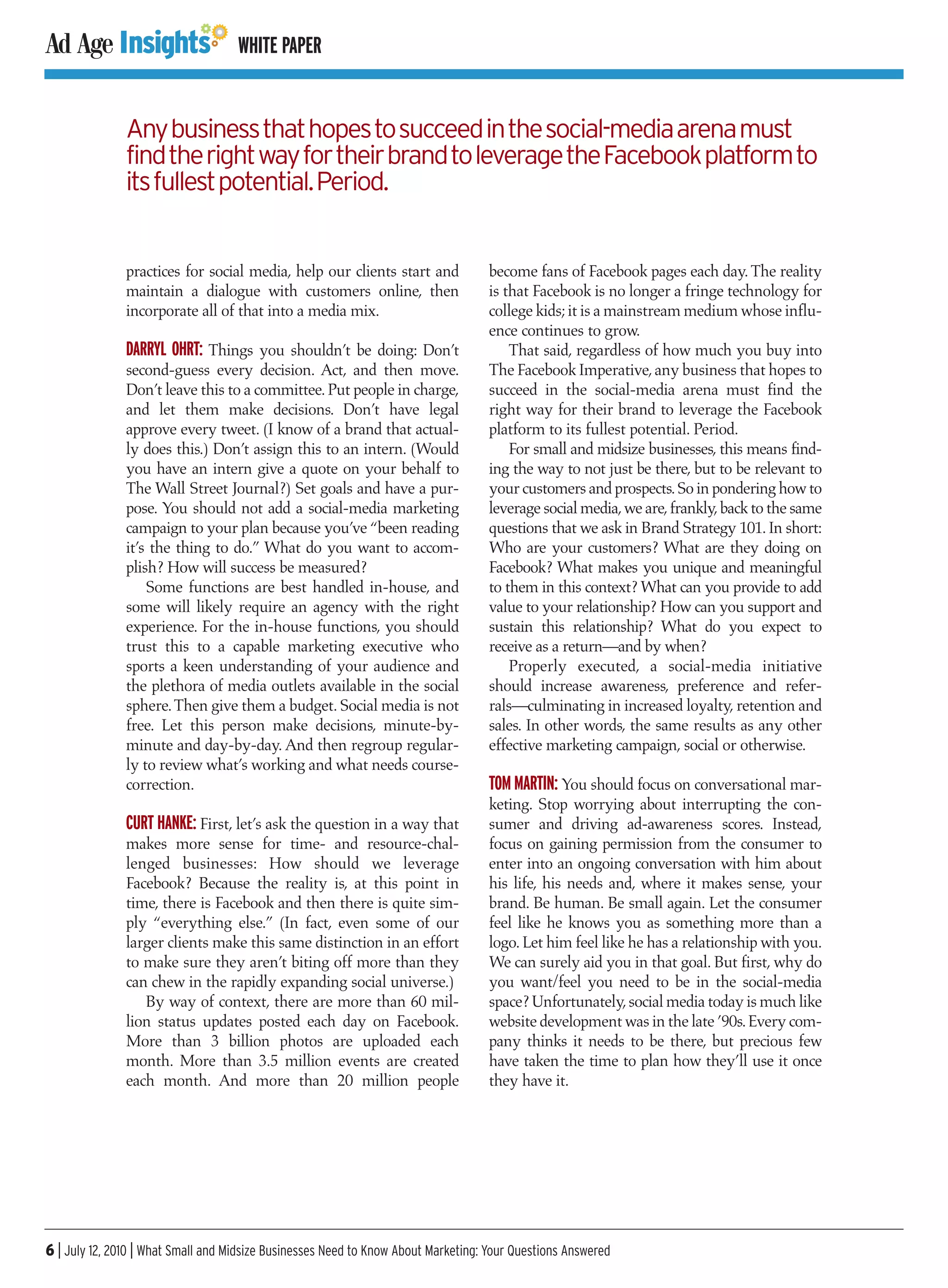 WHITE PAPER


               Any business that hopes to succeed in the social-media arena must
               find the right way for their brand to leverage the Facebook platform to
               its fullest potential. Period.


               practices for social media, help our clients start and              become fans of Facebook pages each day. The reality
               maintain a dialogue with customers online, then                     is that Facebook is no longer a fringe technology for
               incorporate all of that into a media mix.                           college kids; it is a mainstream medium whose influ-
                                                                                   ence continues to grow.
               DARRYL OHRT: Things you shouldn’t be doing: Don’t                       That said, regardless of how much you buy into
               second-guess every decision. Act, and then move.                    The Facebook Imperative, any business that hopes to
               Don’t leave this to a committee. Put people in charge,              succeed in the social-media arena must find the
               and let them make decisions. Don’t have legal                       right way for their brand to leverage the Facebook
               approve every tweet. (I know of a brand that actual-                platform to its fullest potential. Period.
               ly does this.) Don’t assign this to an intern. (Would                   For small and midsize businesses, this means find-
               you have an intern give a quote on your behalf to                   ing the way to not just be there, but to be relevant to
               The Wall Street Journal?) Set goals and have a pur-                 your customers and prospects. So in pondering how to
               pose. You should not add a social-media marketing                   leverage social media, we are, frankly, back to the same
               campaign to your plan because you’ve “been reading                  questions that we ask in Brand Strategy 101. In short:
               it’s the thing to do.” What do you want to accom-                   Who are your customers? What are they doing on
               plish? How will success be measured?                                Facebook? What makes you unique and meaningful
                   Some functions are best handled in-house, and                   to them in this context? What can you provide to add
               some will likely require an agency with the right                   value to your relationship? How can you support and
               experience. For the in-house functions, you should                  sustain this relationship? What do you expect to
               trust this to a capable marketing executive who                     receive as a return—and by when?
               sports a keen understanding of your audience and                        Properly executed, a social-media initiative
               the plethora of media outlets available in the social               should increase awareness, preference and refer-
               sphere. Then give them a budget. Social media is not                rals—culminating in increased loyalty, retention and
               free. Let this person make decisions, minute-by-                    sales. In other words, the same results as any other
               minute and day-by-day. And then regroup regular-                    effective marketing campaign, social or otherwise.
               ly to review what’s working and what needs course-
               correction.                                                         TOM MARTIN: You should focus on conversational mar-
                                                                                   keting. Stop worrying about interrupting the con-
               CURT HANKE: First, let’s ask the question in a way that             sumer and driving ad-awareness scores. Instead,
               makes more sense for time- and resource-chal-                       focus on gaining permission from the consumer to
               lenged businesses: How should we leverage                           enter into an ongoing conversation with him about
               Facebook? Because the reality is, at this point in                  his life, his needs and, where it makes sense, your
               time, there is Facebook and then there is quite sim-                brand. Be human. Be small again. Let the consumer
               ply “everything else.” (In fact, even some of our                   feel like he knows you as something more than a
               larger clients make this same distinction in an effort              logo. Let him feel like he has a relationship with you.
               to make sure they aren’t biting off more than they                  We can surely aid you in that goal. But first, why do
               can chew in the rapidly expanding social universe.)                 you want/feel you need to be in the social-media
                  By way of context, there are more than 60 mil-                   space? Unfortunately, social media today is much like
               lion status updates posted each day on Facebook.                    website development was in the late ’90s. Every com-
               More than 3 billion photos are uploaded each                        pany thinks it needs to be there, but precious few
               month. More than 3.5 million events are created                     have taken the time to plan how they’ll use it once
               each month. And more than 20 million people                         they have it.




6 | July 12, 2010 | What Small and Midsize Businesses Need to Know About Marketing: Your Questions Answered
 