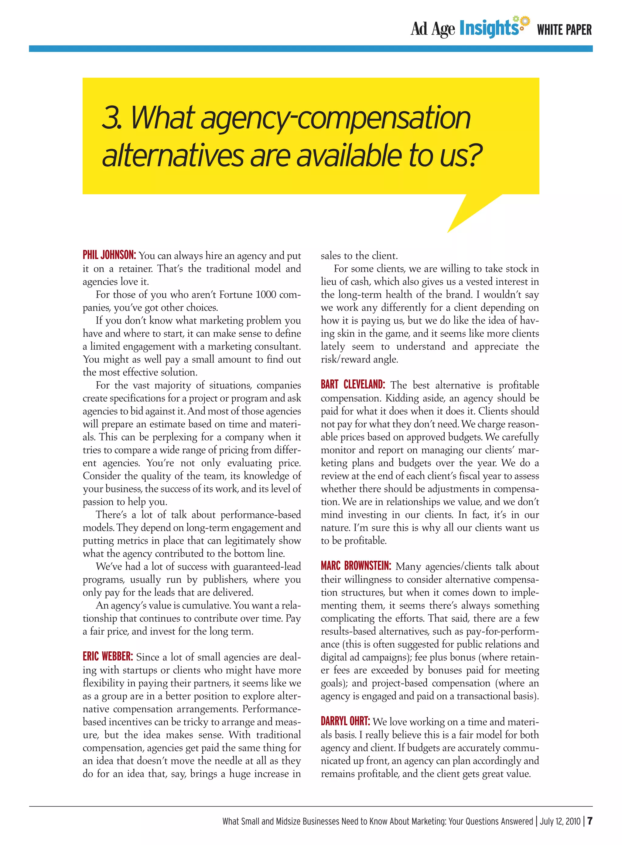 WHITE PAPER




    3. What agency-compensation
    alternatives are available to us?

PHIL JOHNSON: You can always hire an agency and put            sales to the client.
it on a retainer. That’s the traditional model and                For some clients, we are willing to take stock in
agencies love it.                                              lieu of cash, which also gives us a vested interest in
    For those of you who aren’t Fortune 1000 com-              the long-term health of the brand. I wouldn’t say
panies, you’ve got other choices.                              we work any differently for a client depending on
    If you don’t know what marketing problem you               how it is paying us, but we do like the idea of hav-
have and where to start, it can make sense to define           ing skin in the game, and it seems like more clients
a limited engagement with a marketing consultant.              lately seem to understand and appreciate the
You might as well pay a small amount to find out               risk/reward angle.
the most effective solution.
    For the vast majority of situations, companies             BART CLEVELAND: The best alternative is profitable
create specifications for a project or program and ask         compensation. Kidding aside, an agency should be
agencies to bid against it.And most of those agencies          paid for what it does when it does it. Clients should
will prepare an estimate based on time and materi-             not pay for what they don’t need.We charge reason-
als. This can be perplexing for a company when it              able prices based on approved budgets. We carefully
tries to compare a wide range of pricing from differ-          monitor and report on managing our clients’ mar-
ent agencies. You’re not only evaluating price.                keting plans and budgets over the year. We do a
Consider the quality of the team, its knowledge of             review at the end of each client’s fiscal year to assess
your business, the success of its work, and its level of       whether there should be adjustments in compensa-
passion to help you.                                           tion. We are in relationships we value, and we don’t
    There’s a lot of talk about performance-based              mind investing in our clients. In fact, it’s in our
models. They depend on long-term engagement and                nature. I’m sure this is why all our clients want us
putting metrics in place that can legitimately show            to be profitable.
what the agency contributed to the bottom line.
    We’ve had a lot of success with guaranteed-lead            MARC BROWNSTEIN: Many agencies/clients talk about
programs, usually run by publishers, where you                 their willingness to consider alternative compensa-
only pay for the leads that are delivered.                     tion structures, but when it comes down to imple-
    An agency’s value is cumulative.You want a rela-           menting them, it seems there’s always something
tionship that continues to contribute over time. Pay           complicating the efforts. That said, there are a few
a fair price, and invest for the long term.                    results-based alternatives, such as pay-for-perform-
                                                               ance (this is often suggested for public relations and
ERIC WEBBER: Since a lot of small agencies are deal-           digital ad campaigns); fee plus bonus (where retain-
ing with startups or clients who might have more               er fees are exceeded by bonuses paid for meeting
flexibility in paying their partners, it seems like we         goals); and project-based compensation (where an
as a group are in a better position to explore alter-          agency is engaged and paid on a transactional basis).
native compensation arrangements. Performance-
based incentives can be tricky to arrange and meas-            DARRYL OHRT: We love working on a time and materi-
ure, but the idea makes sense. With traditional                als basis. I really believe this is a fair model for both
compensation, agencies get paid the same thing for             agency and client. If budgets are accurately commu-
an idea that doesn’t move the needle at all as they            nicated up front, an agency can plan accordingly and
do for an idea that, say, brings a huge increase in            remains profitable, and the client gets great value.



                                   What Small and Midsize Businesses Need to Know About Marketing: Your Questions Answered | July 12, 2010 | 7
 