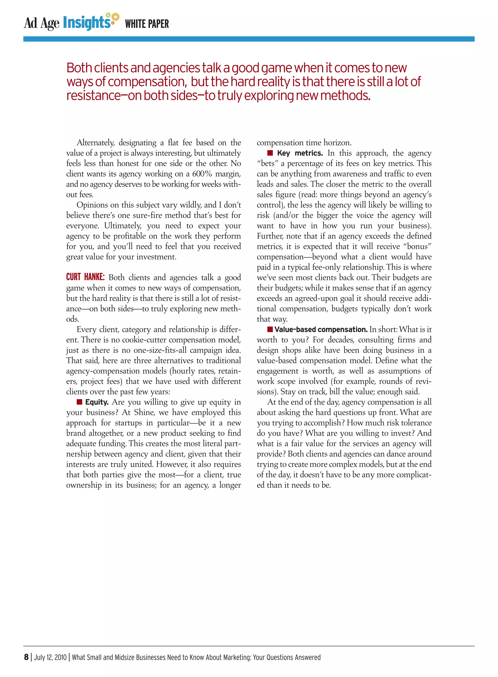 WHITE PAPER


               Both clients and agencies talk a good game when it comes to new
               ways of compensation, but the hard reality is that there is still a lot of
               resistance—on both sides—to truly exploring new methods.


                   Alternately, designating a flat fee based on the                compensation time horizon.
               value of a project is always interesting, but ultimately                I Key metrics. In this approach, the agency
               feels less than honest for one side or the other. No                “bets” a percentage of its fees on key metrics. This
               client wants its agency working on a 600% margin,                   can be anything from awareness and traffic to even
               and no agency deserves to be working for weeks with-                leads and sales. The closer the metric to the overall
               out fees.                                                           sales figure (read: more things beyond an agency’s
                   Opinions on this subject vary wildly, and I don’t               control), the less the agency will likely be willing to
               believe there’s one sure-fire method that’s best for                risk (and/or the bigger the voice the agency will
               everyone. Ultimately, you need to expect your                       want to have in how you run your business).
               agency to be profitable on the work they perform                    Further, note that if an agency exceeds the defined
               for you, and you’ll need to feel that you received                  metrics, it is expected that it will receive “bonus”
               great value for your investment.                                    compensation—beyond what a client would have
                                                                                   paid in a typical fee-only relationship. This is where
               CURT HANKE: Both clients and agencies talk a good                   we’ve seen most clients back out. Their budgets are
               game when it comes to new ways of compensation,                     their budgets; while it makes sense that if an agency
               but the hard reality is that there is still a lot of resist-        exceeds an agreed-upon goal it should receive addi-
               ance—on both sides—to truly exploring new meth-                     tional compensation, budgets typically don’t work
               ods.                                                                that way.
                   Every client, category and relationship is differ-                  I Value-based compensation. In short:What is it
               ent. There is no cookie-cutter compensation model,                  worth to you? For decades, consulting firms and
               just as there is no one-size-fits-all campaign idea.                design shops alike have been doing business in a
               That said, here are three alternatives to traditional               value-based compensation model. Define what the
               agency-compensation models (hourly rates, retain-                   engagement is worth, as well as assumptions of
               ers, project fees) that we have used with different                 work scope involved (for example, rounds of revi-
               clients over the past few years:                                    sions). Stay on track, bill the value; enough said.
                   I Equity. Are you willing to give up equity in                      At the end of the day, agency compensation is all
               your business? At Shine, we have employed this                      about asking the hard questions up front. What are
               approach for startups in particular—be it a new                     you trying to accomplish? How much risk tolerance
               brand altogether, or a new product seeking to find                  do you have? What are you willing to invest? And
               adequate funding. This creates the most literal part-               what is a fair value for the services an agency will
               nership between agency and client, given that their                 provide? Both clients and agencies can dance around
               interests are truly united. However, it also requires               trying to create more complex models, but at the end
               that both parties give the most—for a client, true                  of the day, it doesn’t have to be any more complicat-
               ownership in its business; for an agency, a longer                  ed than it needs to be.




8 | July 12, 2010 | What Small and Midsize Businesses Need to Know About Marketing: Your Questions Answered
 