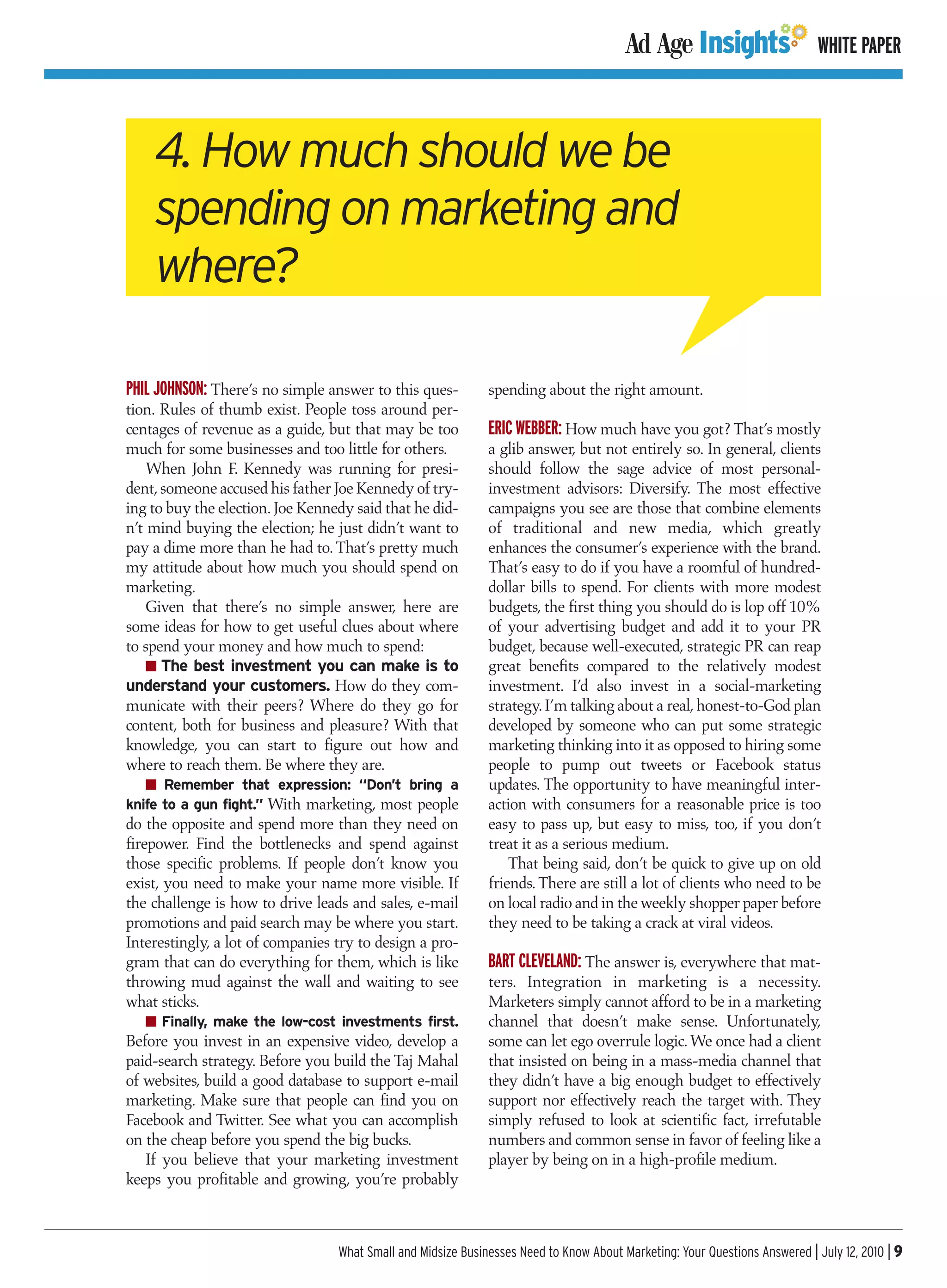 WHITE PAPER



    4. How much should we be
    spending on marketing and
    where?

PHIL JOHNSON: There’s no simple answer to this ques-          spending about the right amount.
tion. Rules of thumb exist. People toss around per-
centages of revenue as a guide, but that may be too           ERIC WEBBER: How much have you got? That’s mostly
much for some businesses and too little for others.           a glib answer, but not entirely so. In general, clients
    When John F. Kennedy was running for presi-               should follow the sage advice of most personal-
dent, someone accused his father Joe Kennedy of try-          investment advisors: Diversify. The most effective
ing to buy the election. Joe Kennedy said that he did-        campaigns you see are those that combine elements
n’t mind buying the election; he just didn’t want to          of traditional and new media, which greatly
pay a dime more than he had to. That’s pretty much            enhances the consumer’s experience with the brand.
my attitude about how much you should spend on                That’s easy to do if you have a roomful of hundred-
marketing.                                                    dollar bills to spend. For clients with more modest
    Given that there’s no simple answer, here are             budgets, the first thing you should do is lop off 10%
some ideas for how to get useful clues about where            of your advertising budget and add it to your PR
to spend your money and how much to spend:                    budget, because well-executed, strategic PR can reap
    I The best investment you can make is to                  great benefits compared to the relatively modest
understand your customers. How do they com-                   investment. I’d also invest in a social-marketing
municate with their peers? Where do they go for               strategy. I’m talking about a real, honest-to-God plan
content, both for business and pleasure? With that            developed by someone who can put some strategic
knowledge, you can start to figure out how and                marketing thinking into it as opposed to hiring some
where to reach them. Be where they are.                       people to pump out tweets or Facebook status
   I Remember that expression: “Don’t bring a                 updates. The opportunity to have meaningful inter-
knife to a gun fight.” With marketing, most people            action with consumers for a reasonable price is too
do the opposite and spend more than they need on              easy to pass up, but easy to miss, too, if you don’t
firepower. Find the bottlenecks and spend against             treat it as a serious medium.
those specific problems. If people don’t know you                 That being said, don’t be quick to give up on old
exist, you need to make your name more visible. If            friends. There are still a lot of clients who need to be
the challenge is how to drive leads and sales, e-mail         on local radio and in the weekly shopper paper before
promotions and paid search may be where you start.            they need to be taking a crack at viral videos.
Interestingly, a lot of companies try to design a pro-
gram that can do everything for them, which is like           BART CLEVELAND: The answer is, everywhere that mat-
throwing mud against the wall and waiting to see              ters. Integration in marketing is a necessity.
what sticks.                                                  Marketers simply cannot afford to be in a marketing
   I Finally, make the low-cost investments first.            channel that doesn’t make sense. Unfortunately,
Before you invest in an expensive video, develop a            some can let ego overrule logic. We once had a client
paid-search strategy. Before you build the Taj Mahal          that insisted on being in a mass-media channel that
of websites, build a good database to support e-mail          they didn’t have a big enough budget to effectively
marketing. Make sure that people can find you on              support nor effectively reach the target with. They
Facebook and Twitter. See what you can accomplish             simply refused to look at scientific fact, irrefutable
on the cheap before you spend the big bucks.                  numbers and common sense in favor of feeling like a
   If you believe that your marketing investment              player by being on in a high-profile medium.
keeps you profitable and growing, you’re probably



                                  What Small and Midsize Businesses Need to Know About Marketing: Your Questions Answered | July 12, 2010 | 9
 