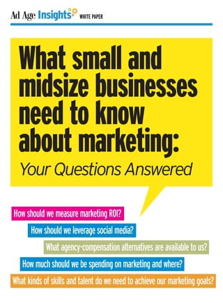 WHITE PAPER




  What small and
  midsize businesses
  need to know
  about marketing:
  Your Questions Answered

How should we measure marketing ROI?
      How should we leverage social media?
            What agency-compensation alternatives are available to us?
   How much should we be spending on marketing and where?
What kinds of skills and talent do we need to achieve our marketing goals?
 