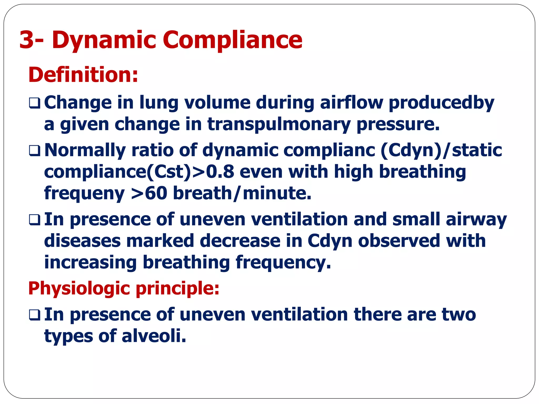 3- Dynamic Compliance
Definition:
 Change in lung volume during airflow producedby
a given change in transpulmonary pressure.
 Normally ratio of dynamic complianc (Cdyn)/static
compliance(Cst)>0.8 even with high breathing
frequeny >60 breath/minute.
 In presence of uneven ventilation and small airway
diseases marked decrease in Cdyn observed with
increasing breathing frequency.
Physiologic principle:
 In presence of uneven ventilation there are two
types of alveoli.
 