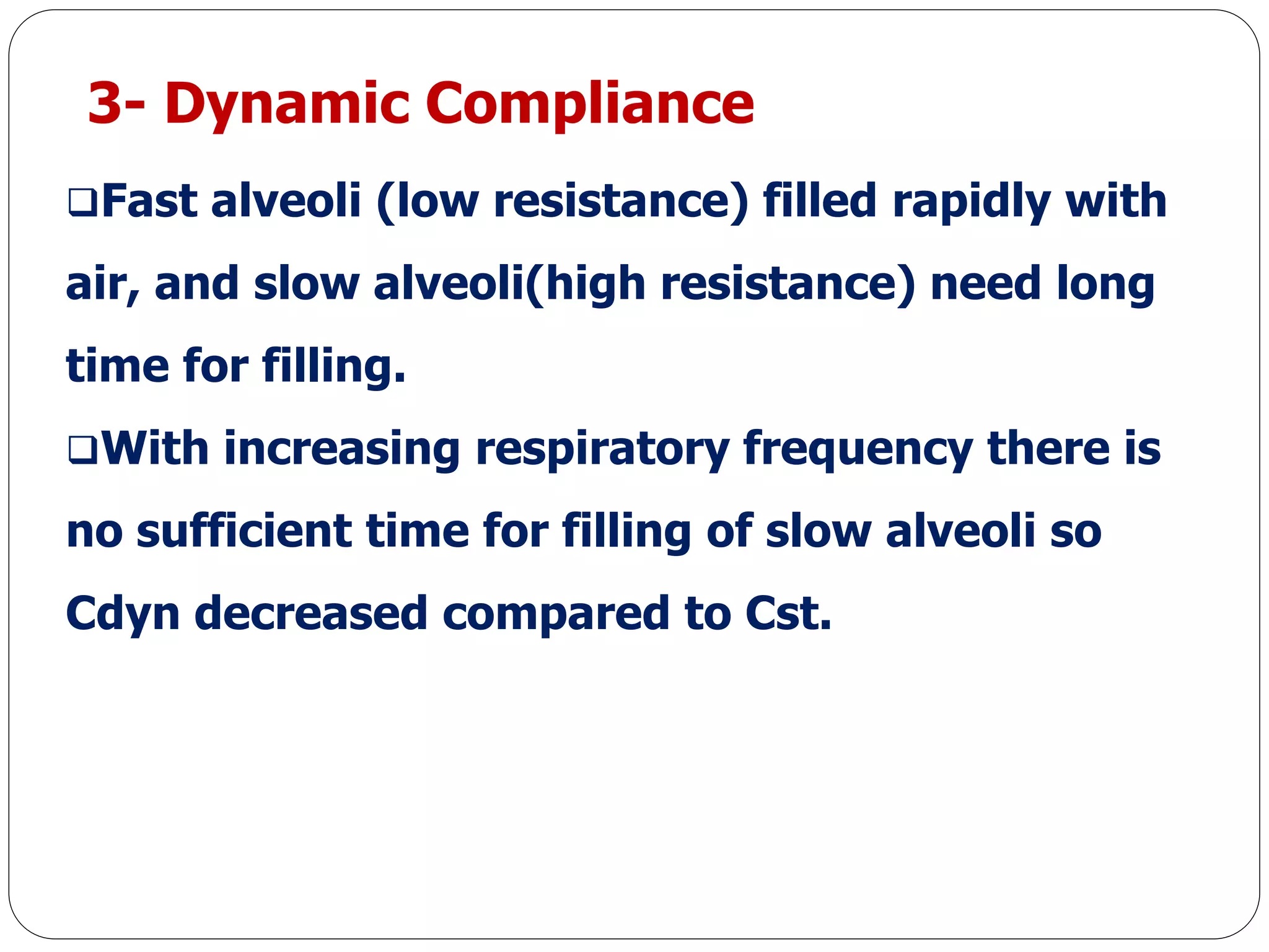 3- Dynamic Compliance
Fast alveoli (low resistance) filled rapidly with
air, and slow alveoli(high resistance) need long
time for filling.
With increasing respiratory frequency there is
no sufficient time for filling of slow alveoli so
Cdyn decreased compared to Cst.
 