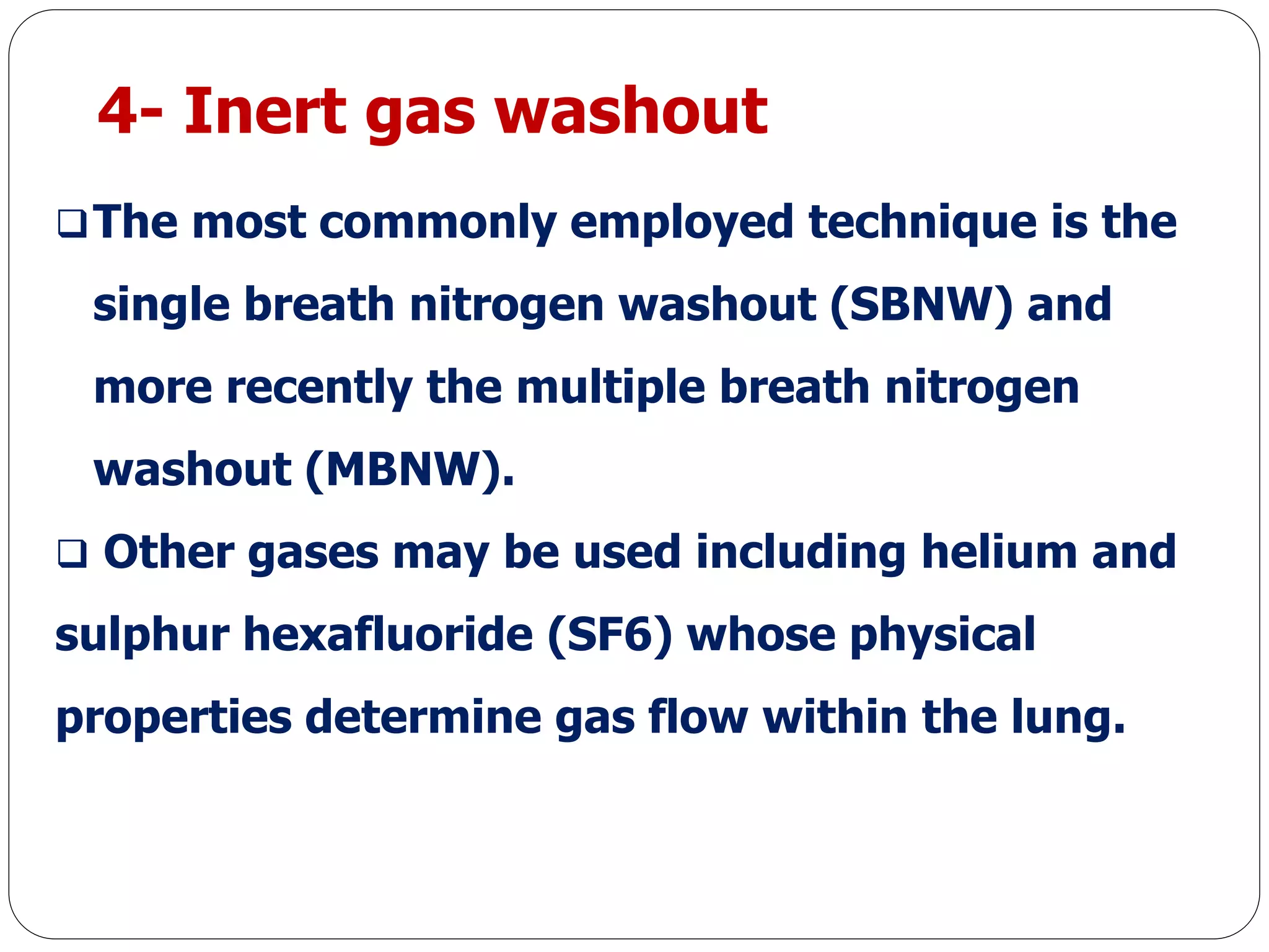 4- Inert gas washout
The most commonly employed technique is the
single breath nitrogen washout (SBNW) and
more recently the multiple breath nitrogen
washout (MBNW).
 Other gases may be used including helium and
sulphur hexafluoride (SF6) whose physical
properties determine gas flow within the lung.
 