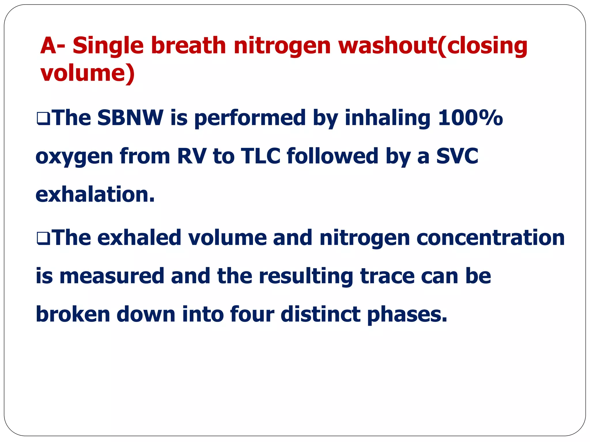 A- Single breath nitrogen washout(closing
volume)
The SBNW is performed by inhaling 100%
oxygen from RV to TLC followed by a SVC
exhalation.
The exhaled volume and nitrogen concentration
is measured and the resulting trace can be
broken down into four distinct phases.
 