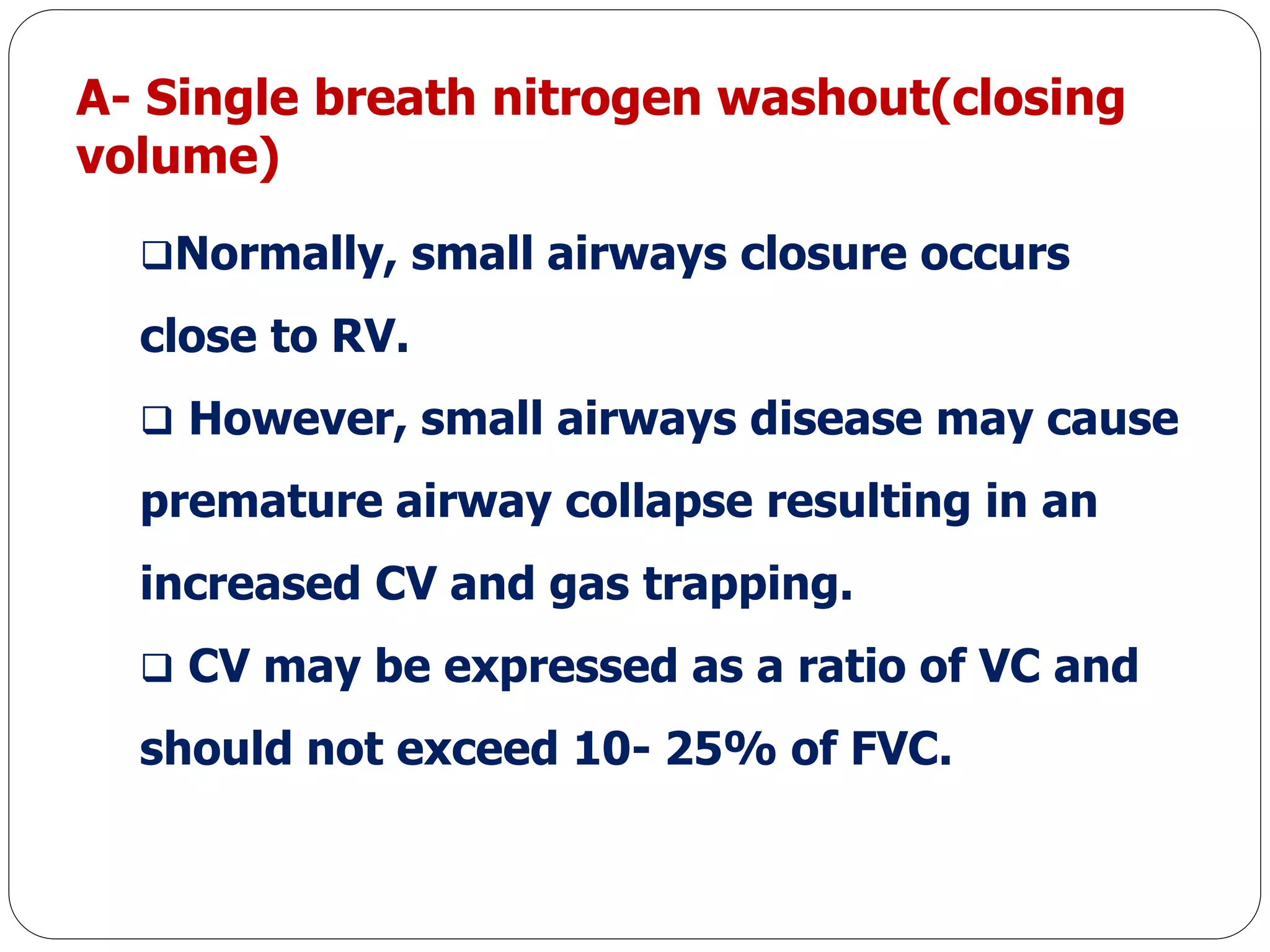 A- Single breath nitrogen washout(closing
volume)
Normally, small airways closure occurs
close to RV.
 However, small airways disease may cause
premature airway collapse resulting in an
increased CV and gas trapping.
 CV may be expressed as a ratio of VC and
should not exceed 10- 25% of FVC.
 