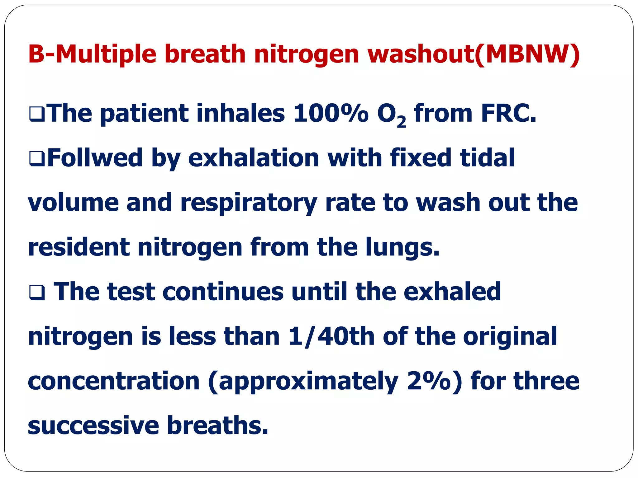 B-Multiple breath nitrogen washout(MBNW)
The patient inhales 100% O2 from FRC.
Follwed by exhalation with fixed tidal
volume and respiratory rate to wash out the
resident nitrogen from the lungs.
 The test continues until the exhaled
nitrogen is less than 1/40th of the original
concentration (approximately 2%) for three
successive breaths.
 