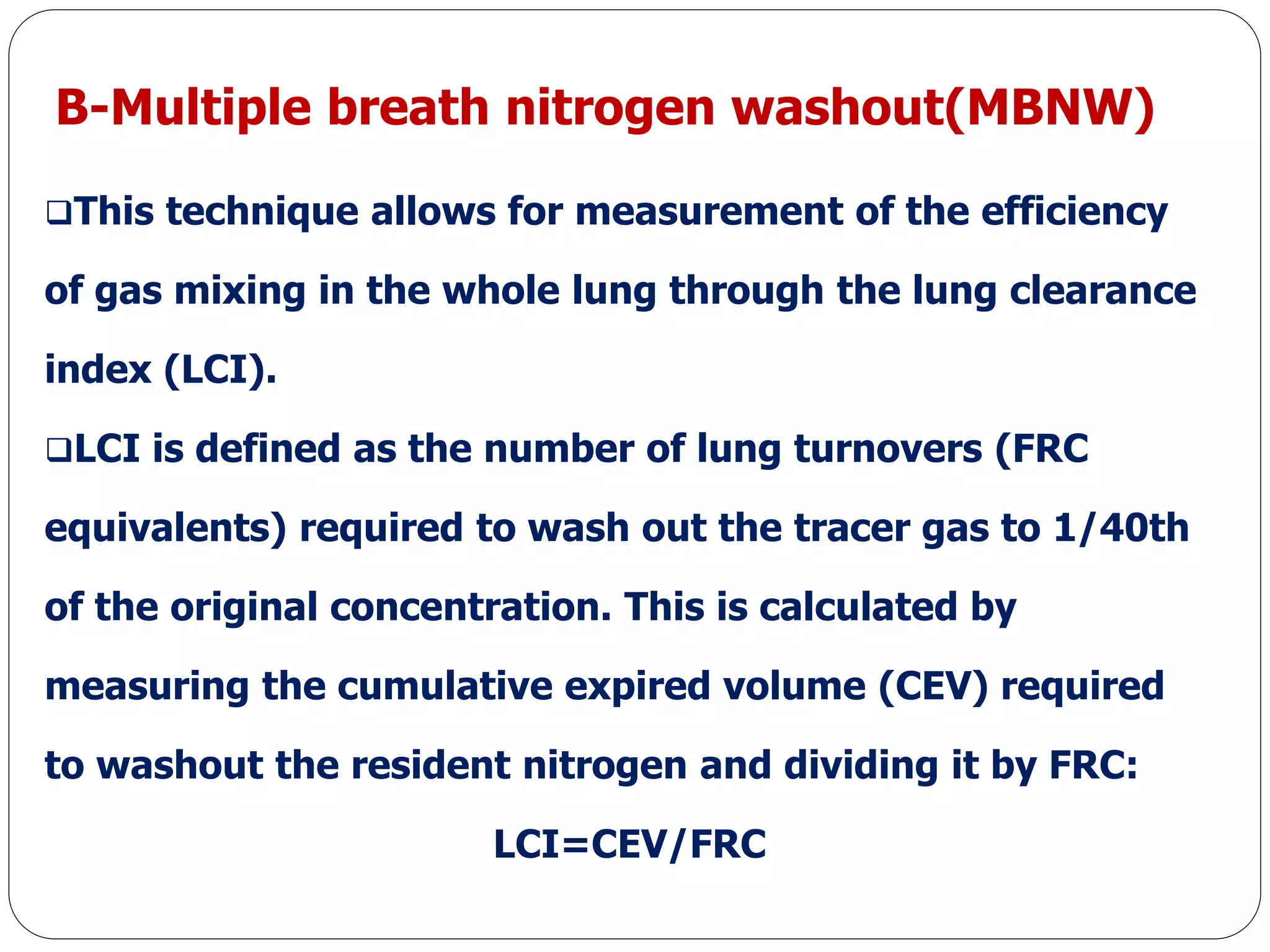 B-Multiple breath nitrogen washout(MBNW)
This technique allows for measurement of the efficiency
of gas mixing in the whole lung through the lung clearance
index (LCI).
LCI is defined as the number of lung turnovers (FRC
equivalents) required to wash out the tracer gas to 1/40th
of the original concentration. This is calculated by
measuring the cumulative expired volume (CEV) required
to washout the resident nitrogen and dividing it by FRC:
LCI=CEV/FRC
 