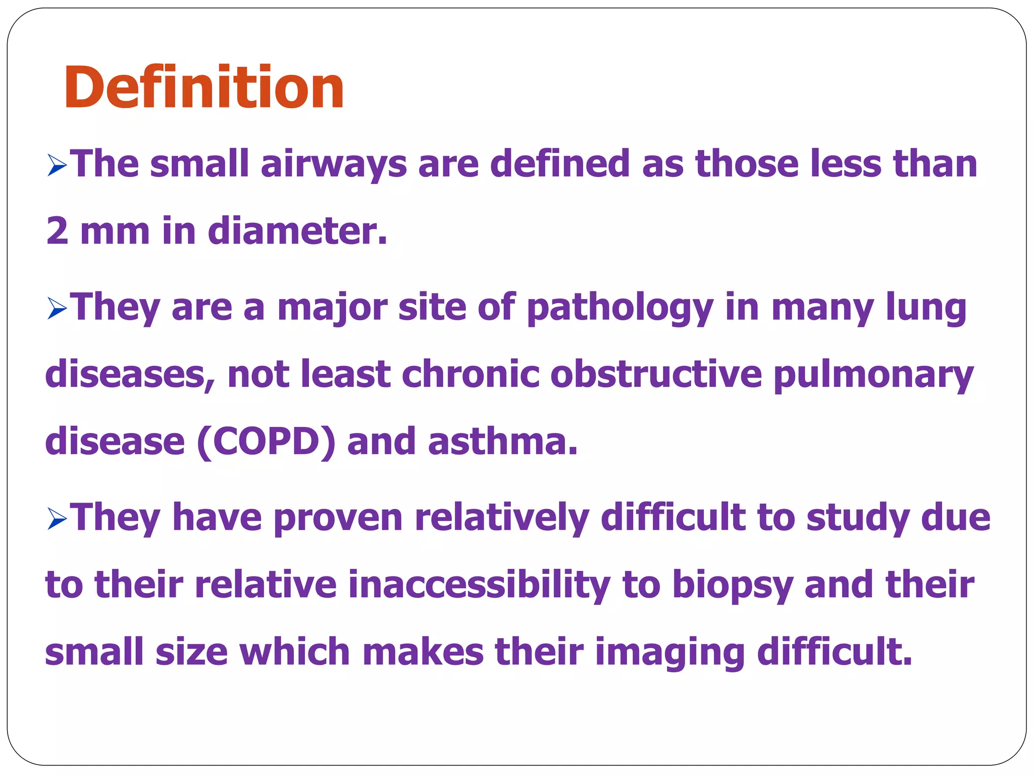 Definition
The small airways are defined as those less than
2 mm in diameter.
They are a major site of pathology in many lung
diseases, not least chronic obstructive pulmonary
disease (COPD) and asthma.
They have proven relatively difficult to study due
to their relative inaccessibility to biopsy and their
small size which makes their imaging difficult.
 