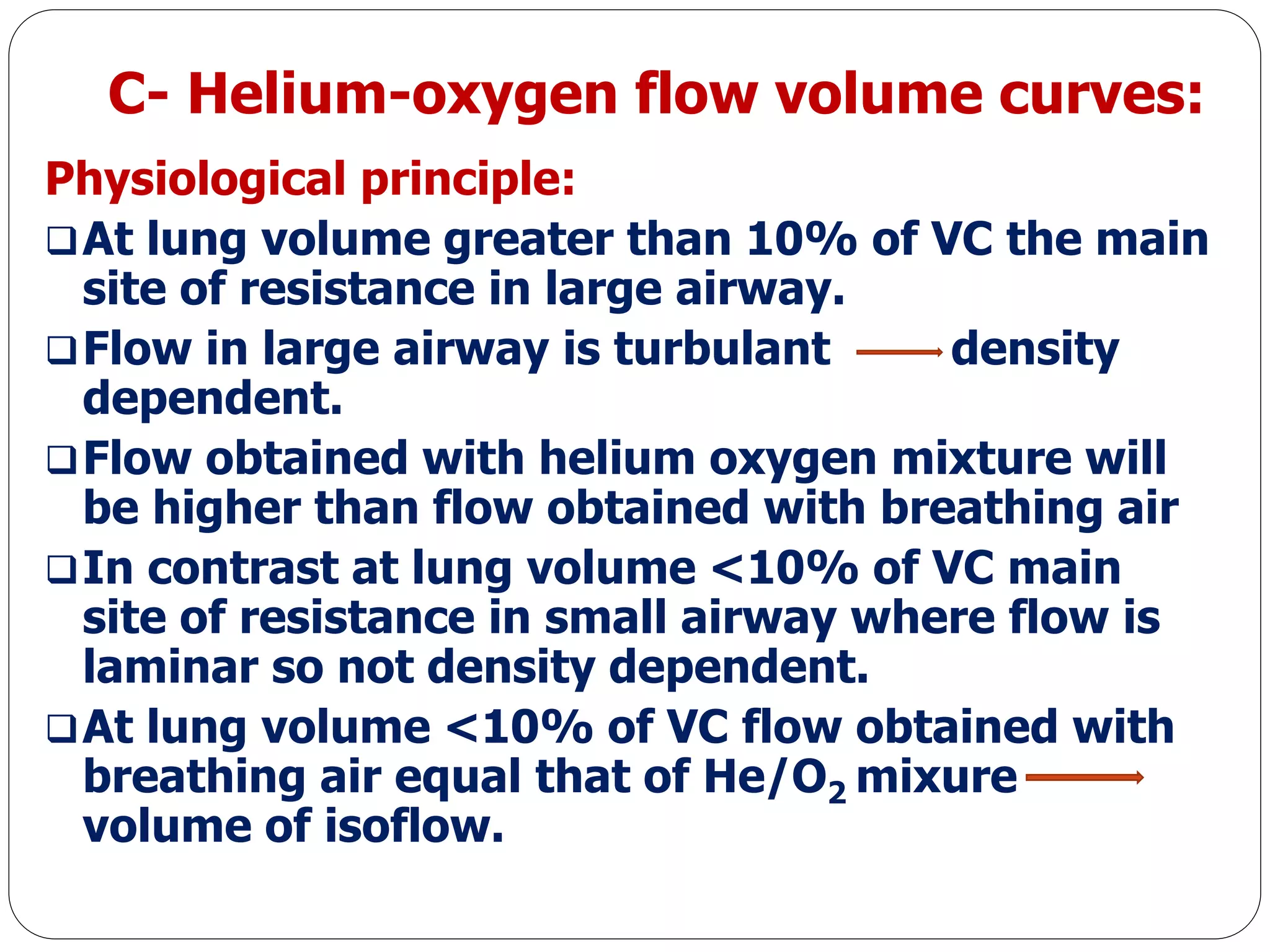 C- Helium-oxygen flow volume curves:
Physiological principle:
At lung volume greater than 10% of VC the main
site of resistance in large airway.
Flow in large airway is turbulant density
dependent.
Flow obtained with helium oxygen mixture will
be higher than flow obtained with breathing air
In contrast at lung volume <10% of VC main
site of resistance in small airway where flow is
laminar so not density dependent.
At lung volume <10% of VC flow obtained with
breathing air equal that of He/O2 mixure
volume of isoflow.
 