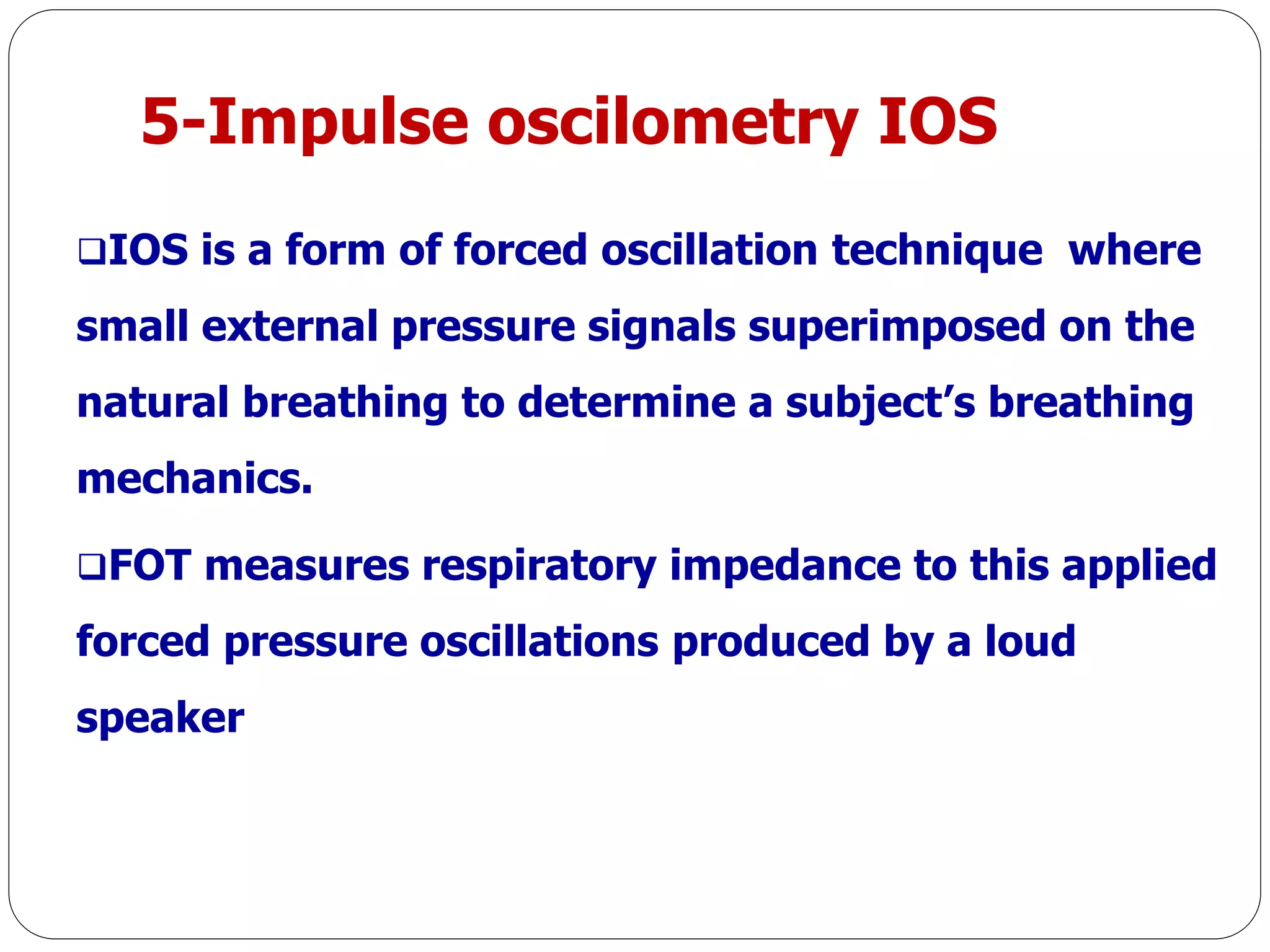 5-Impulse oscilometry IOS
IOS is a form of forced oscillation technique where
small external pressure signals superimposed on the
natural breathing to determine a subject’s breathing
mechanics.
FOT measures respiratory impedance to this applied
forced pressure oscillations produced by a loud
speaker
 