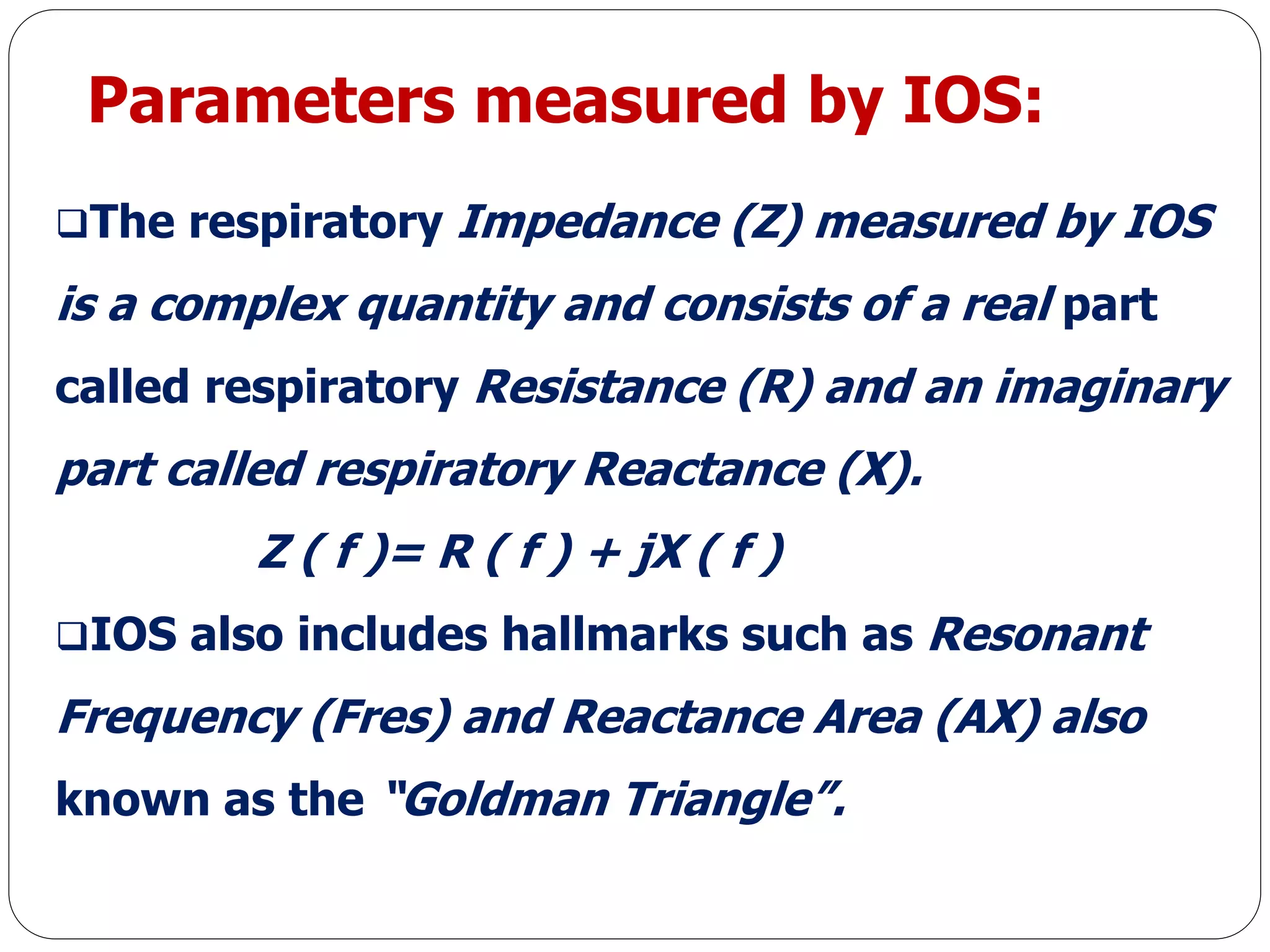 Parameters measured by IOS:
The respiratory Impedance (Z) measured by IOS
is a complex quantity and consists of a real part
called respiratory Resistance (R) and an imaginary
part called respiratory Reactance (X).
Z ( f )= R ( f ) + jX ( f )
IOS also includes hallmarks such as Resonant
Frequency (Fres) and Reactance Area (AX) also
known as the “Goldman Triangle”.
 