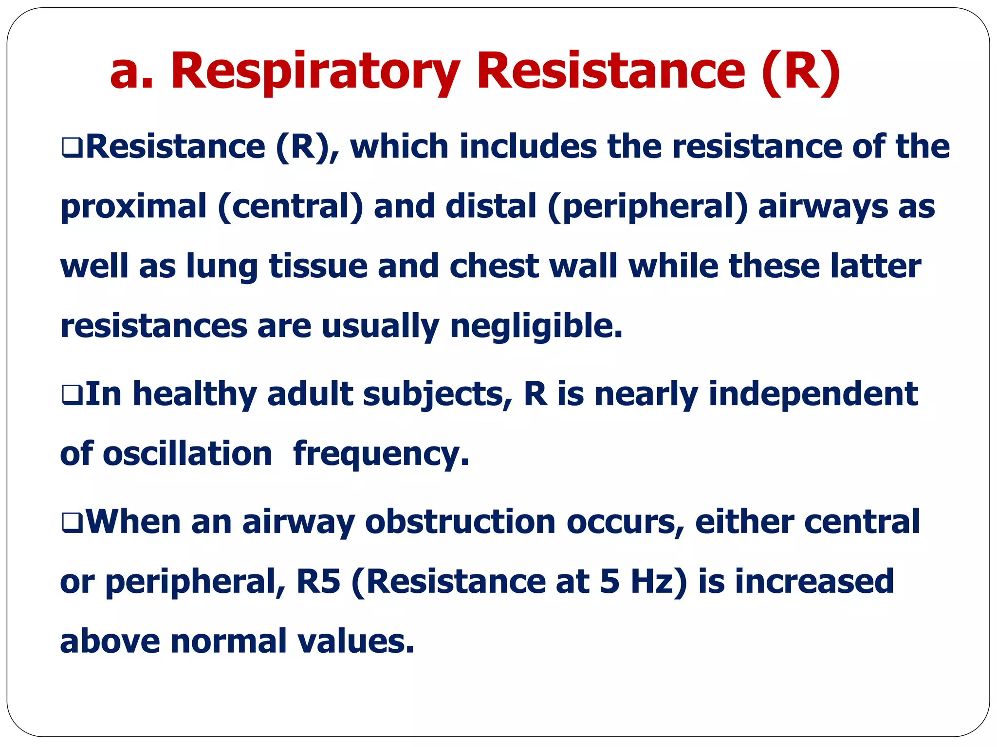 a. Respiratory Resistance (R)
Resistance (R), which includes the resistance of the
proximal (central) and distal (peripheral) airways as
well as lung tissue and chest wall while these latter
resistances are usually negligible.
In healthy adult subjects, R is nearly independent
of oscillation frequency.
When an airway obstruction occurs, either central
or peripheral, R5 (Resistance at 5 Hz) is increased
above normal values.
 
